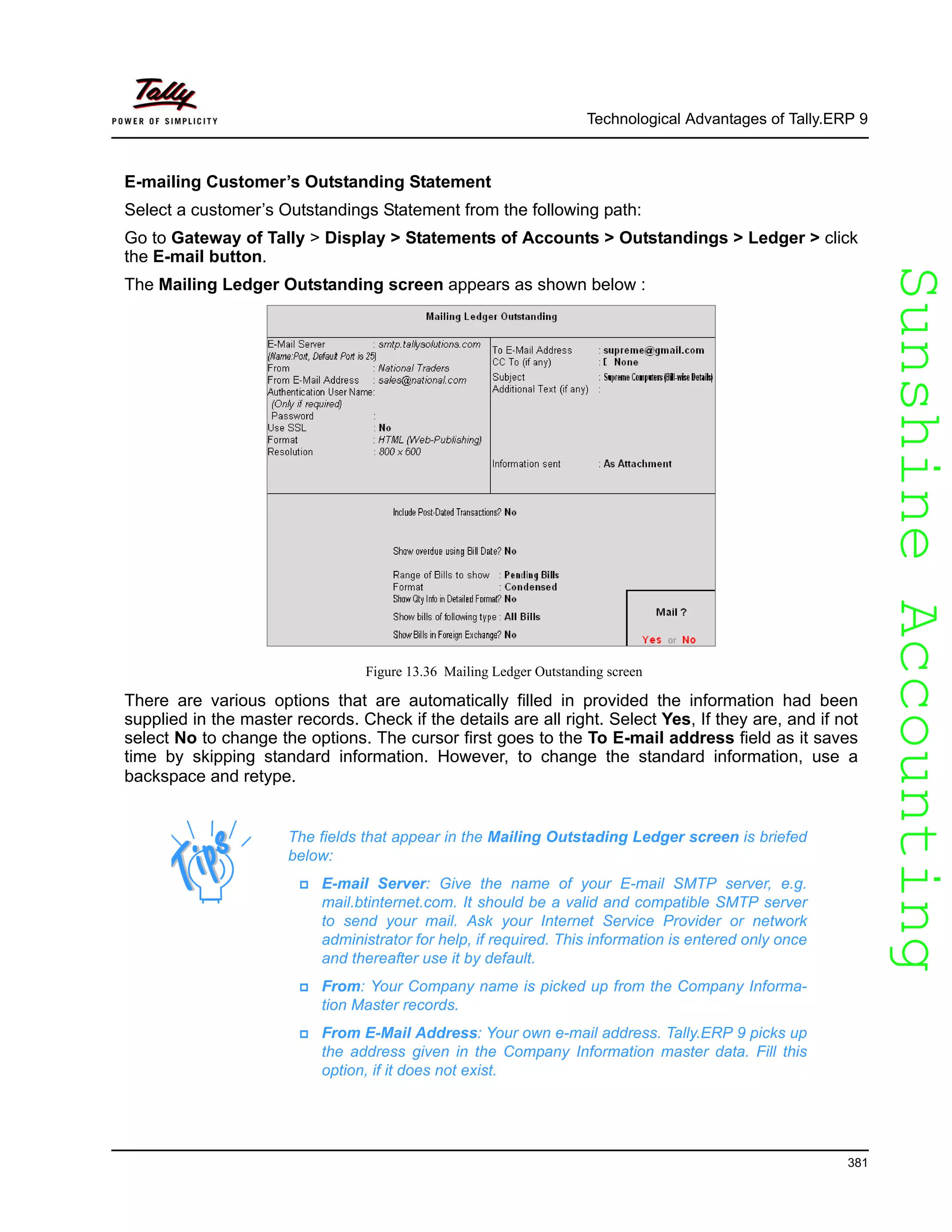 SunshineAccountingSunshineAccounting
Technological Advantages of Tally.ERP 9
381
E-mailing Customer’s Outstanding Statement
Select a customer’s Outstandings Statement from the following path:
Go to Gateway of Tally > Display > Statements of Accounts > Outstandings > Ledger > click
the E-mail button.
The Mailing Ledger Outstanding screen appears as shown below :
Figure 13.36 Mailing Ledger Outstanding screen
There are various options that are automatically filled in provided the information had been
supplied in the master records. Check if the details are all right. Select Yes, If they are, and if not
select No to change the options. The cursor first goes to the To E-mail address field as it saves
time by skipping standard information. However, to change the standard information, use a
backspace and retype.
The fields that appear in the Mailing Outstading Ledger screen is briefed
below:
E-mail Server: Give the name of your E-mail SMTP server, e.g.
mail.btinternet.com. It should be a valid and compatible SMTP server
to send your mail. Ask your Internet Service Provider or network
administrator for help, if required. This information is entered only once
and thereafter use it by default.
From: Your Company name is picked up from the Company Informa-
tion Master records.
From E-Mail Address: Your own e-mail address. Tally.ERP 9 picks up
the address given in the Company Information master data. Fill this
option, if it does not exist.
 
