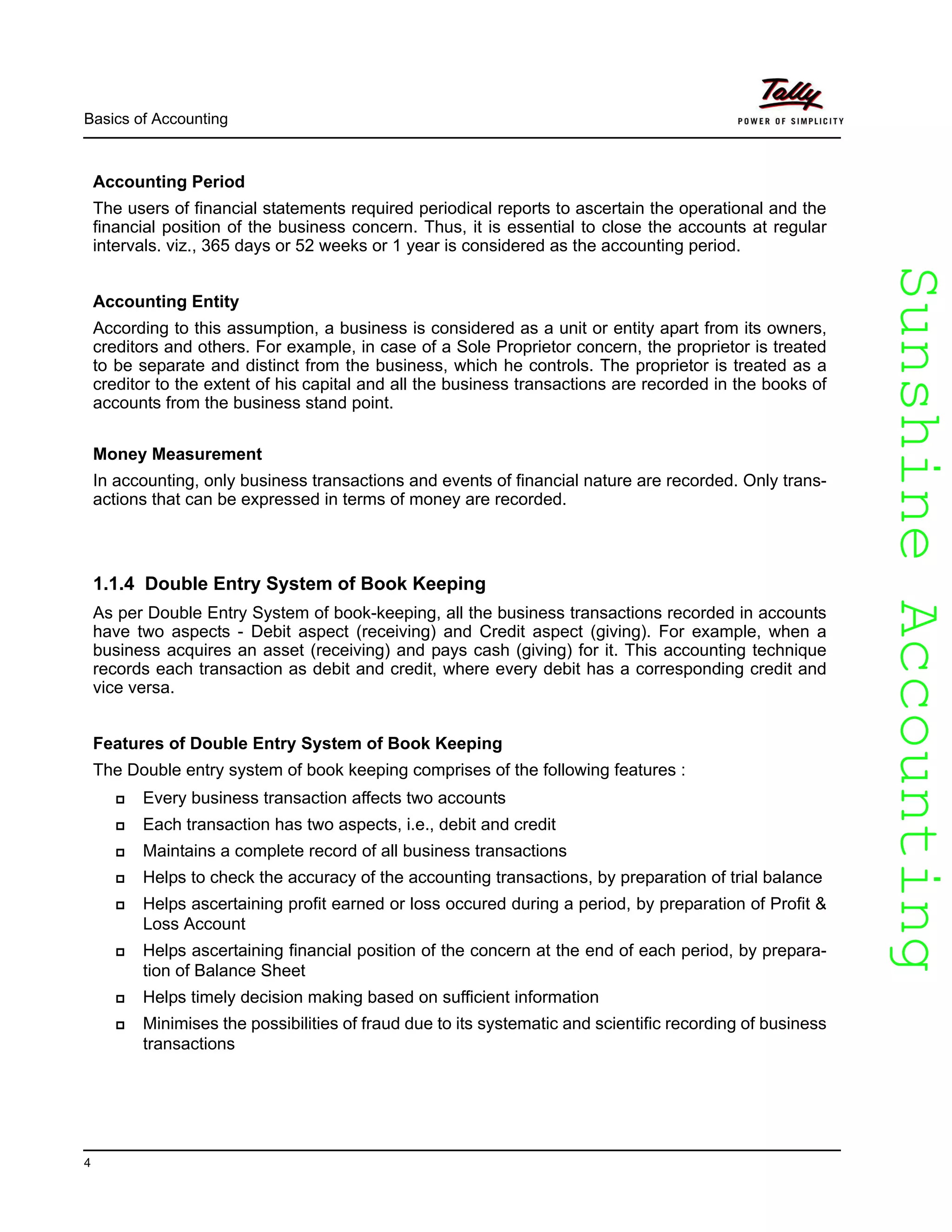 SunshineAccountingSunshineAccounting
Basics of Accounting
4
Accounting Period
The users of financial statements required periodical reports to ascertain the operational and the
financial position of the business concern. Thus, it is essential to close the accounts at regular
intervals. viz., 365 days or 52 weeks or 1 year is considered as the accounting period.
Accounting Entity
According to this assumption, a business is considered as a unit or entity apart from its owners,
creditors and others. For example, in case of a Sole Proprietor concern, the proprietor is treated
to be separate and distinct from the business, which he controls. The proprietor is treated as a
creditor to the extent of his capital and all the business transactions are recorded in the books of
accounts from the business stand point.
Money Measurement
In accounting, only business transactions and events of financial nature are recorded. Only trans-
actions that can be expressed in terms of money are recorded.
1.1.4 Double Entry System of Book Keeping
As per Double Entry System of book-keeping, all the business transactions recorded in accounts
have two aspects - Debit aspect (receiving) and Credit aspect (giving). For example, when a
business acquires an asset (receiving) and pays cash (giving) for it. This accounting technique
records each transaction as debit and credit, where every debit has a corresponding credit and
vice versa.
Features of Double Entry System of Book Keeping
The Double entry system of book keeping comprises of the following features :
Every business transaction affects two accounts
Each transaction has two aspects, i.e., debit and credit
Maintains a complete record of all business transactions
Helps to check the accuracy of the accounting transactions, by preparation of trial balance
Helps ascertaining profit earned or loss occured during a period, by preparation of Profit &
Loss Account
Helps ascertaining financial position of the concern at the end of each period, by prepara-
tion of Balance Sheet
Helps timely decision making based on sufficient information
Minimises the possibilities of fraud due to its systematic and scientific recording of business
transactions
 
