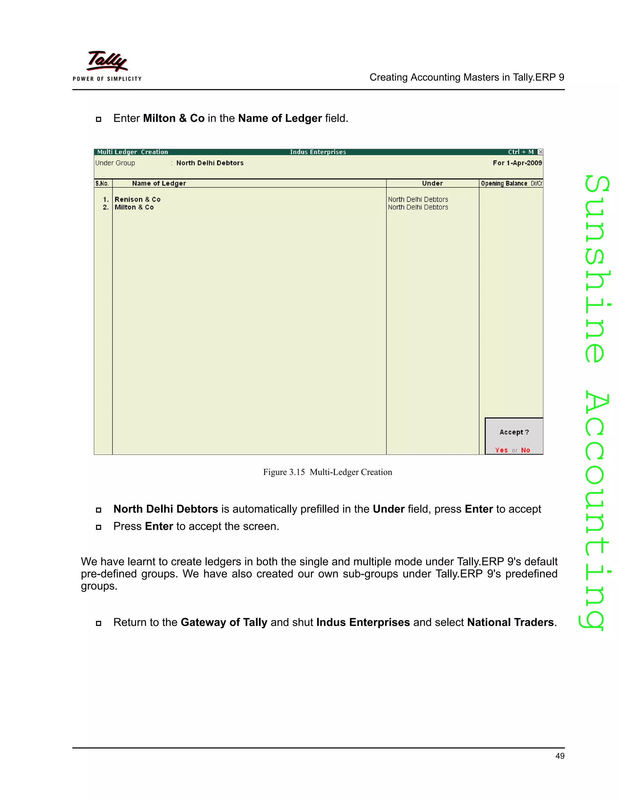 SunshineAccountingSunshineAccounting
Creating Accounting Masters in Tally.ERP 9
49
Enter Milton & Co in the Name of Ledger field.
Figure 3.15 Multi-Ledger Creation
North Delhi Debtors is automatically prefilled in the Under field, press Enter to accept
Press Enter to accept the screen.
We have learnt to create ledgers in both the single and multiple mode under Tally.ERP 9's default
pre-defined groups. We have also created our own sub-groups under Tally.ERP 9's predefined
groups.
Return to the Gateway of Tally and shut Indus Enterprises and select National Traders.
 
