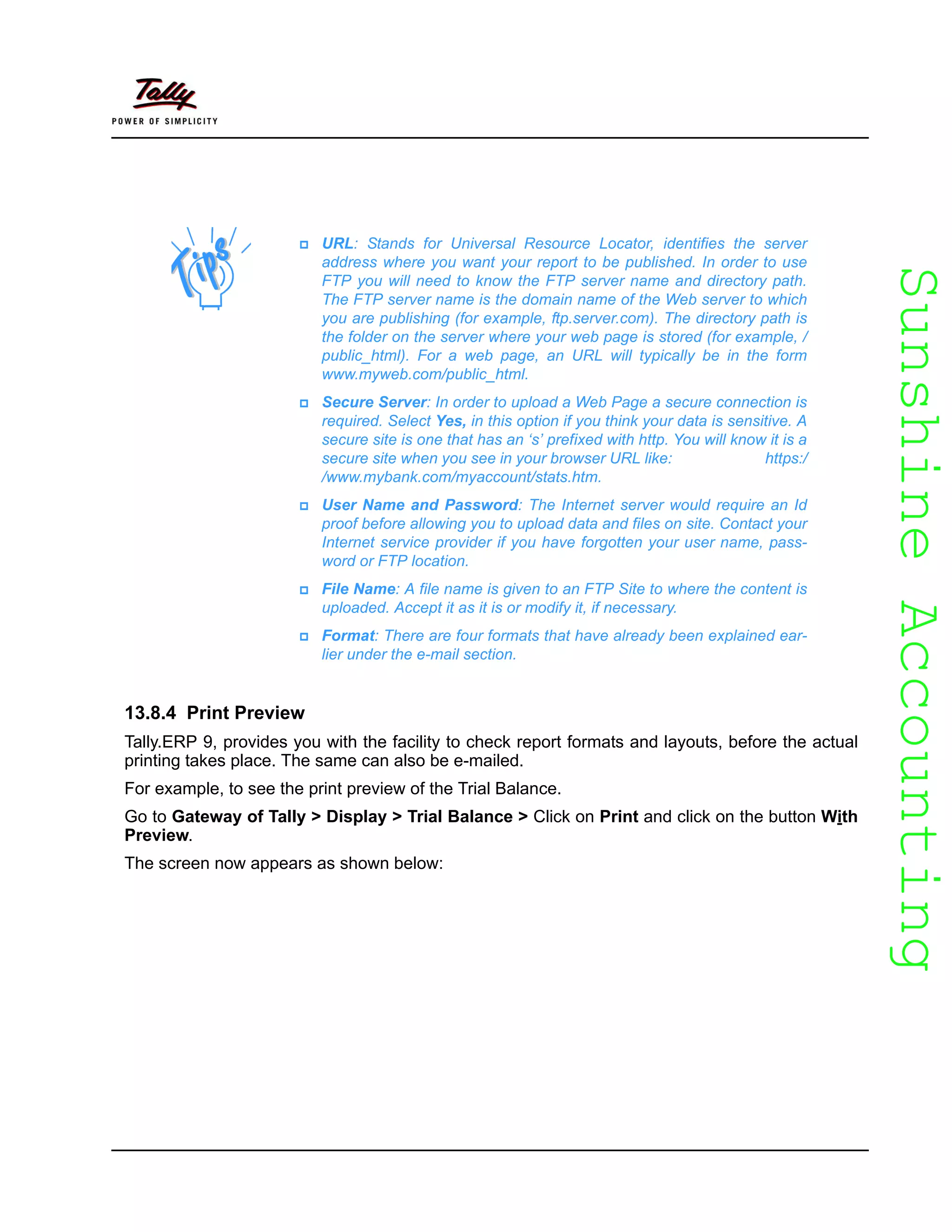 SunshineAccountingSunshineAccounting
13.8.4 Print Preview
Tally.ERP 9, provides you with the facility to check report formats and layouts, before the actual
printing takes place. The same can also be e-mailed.
For example, to see the print preview of the Trial Balance.
Go to Gateway of Tally > Display > Trial Balance > Click on Print and click on the button With
Preview.
The screen now appears as shown below:
URL: Stands for Universal Resource Locator, identifies the server
address where you want your report to be published. In order to use
FTP you will need to know the FTP server name and directory path.
The FTP server name is the domain name of the Web server to which
you are publishing (for example, ftp.server.com). The directory path is
the folder on the server where your web page is stored (for example, /
public_html). For a web page, an URL will typically be in the form
www.myweb.com/public_html.
Secure Server: In order to upload a Web Page a secure connection is
required. Select Yes, in this option if you think your data is sensitive. A
secure site is one that has an ‘s’ prefixed with http. You will know it is a
secure site when you see in your browser URL like: https:/
/www.mybank.com/myaccount/stats.htm.
User Name and Password: The Internet server would require an Id
proof before allowing you to upload data and files on site. Contact your
Internet service provider if you have forgotten your user name, pass-
word or FTP location.
File Name: A file name is given to an FTP Site to where the content is
uploaded. Accept it as it is or modify it, if necessary.
Format: There are four formats that have already been explained ear-
lier under the e-mail section.
 