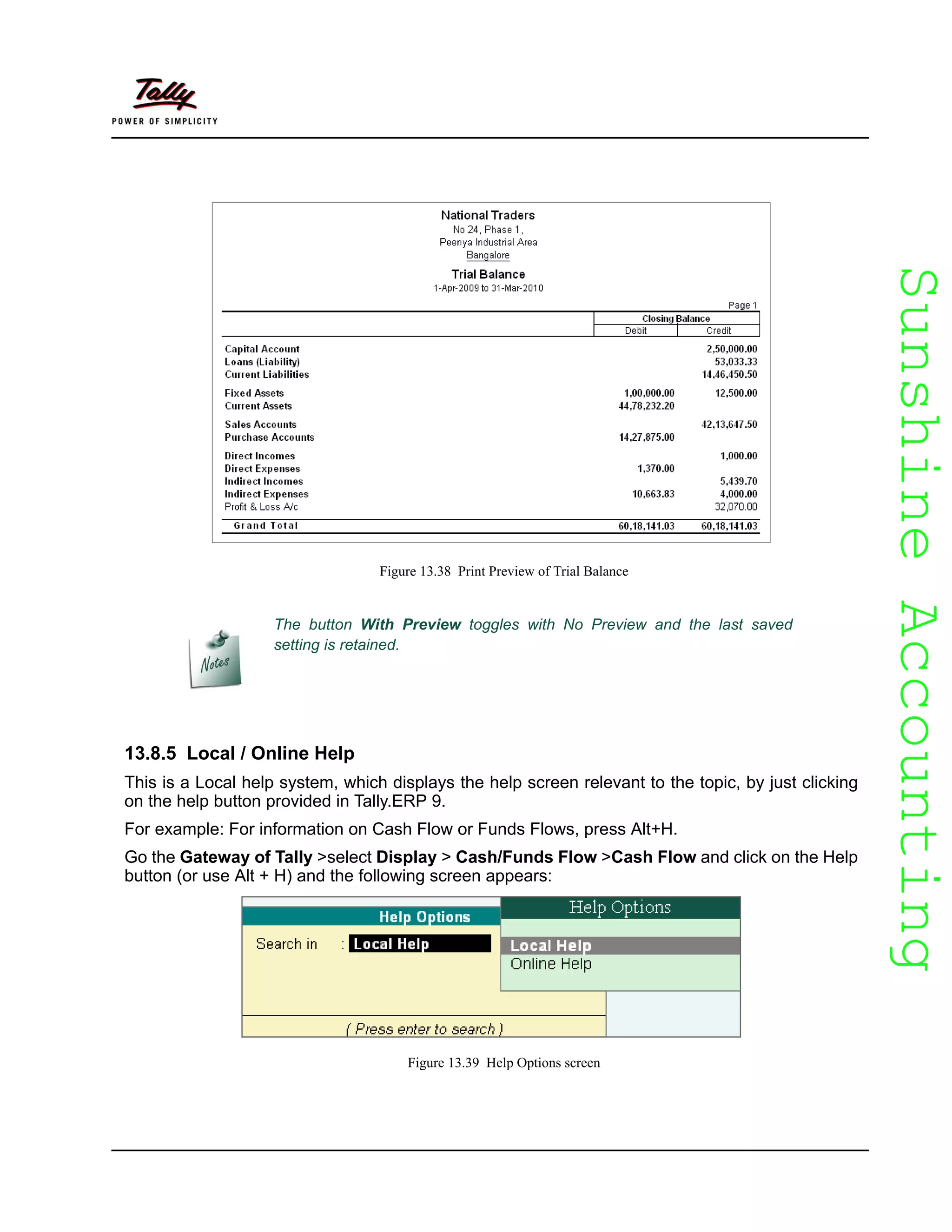 SunshineAccountingSunshineAccounting
Figure 13.38 Print Preview of Trial Balance
13.8.5 Local / Online Help
This is a Local help system, which displays the help screen relevant to the topic, by just clicking
on the help button provided in Tally.ERP 9.
For example: For information on Cash Flow or Funds Flows, press Alt+H.
Go the Gateway of Tally >select Display > Cash/Funds Flow >Cash Flow and click on the Help
button (or use Alt + H) and the following screen appears:
Figure 13.39 Help Options screen
The button With Preview toggles with No Preview and the last saved
setting is retained.
 