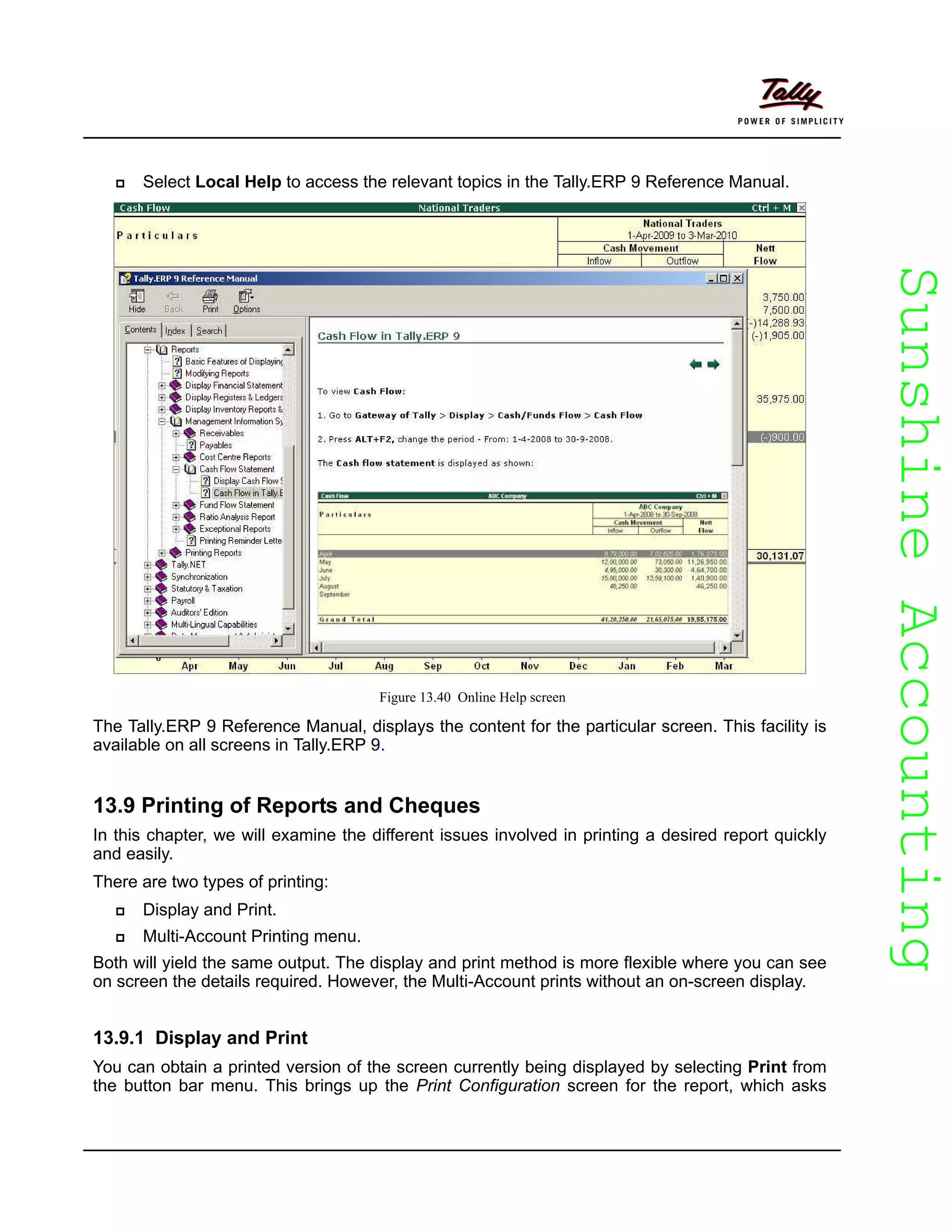 SunshineAccountingSunshineAccounting
Select Local Help to access the relevant topics in the Tally.ERP 9 Reference Manual.
Figure 13.40 Online Help screen
The Tally.ERP 9 Reference Manual, displays the content for the particular screen. This facility is
available on all screens in Tally.ERP 9.
13.9 Printing of Reports and Cheques
In this chapter, we will examine the different issues involved in printing a desired report quickly
and easily.
There are two types of printing:
Display and Print.
Multi-Account Printing menu.
Both will yield the same output. The display and print method is more flexible where you can see
on screen the details required. However, the Multi-Account prints without an on-screen display.
13.9.1 Display and Print
You can obtain a printed version of the screen currently being displayed by selecting Print from
the button bar menu. This brings up the Print Configuration screen for the report, which asks
 