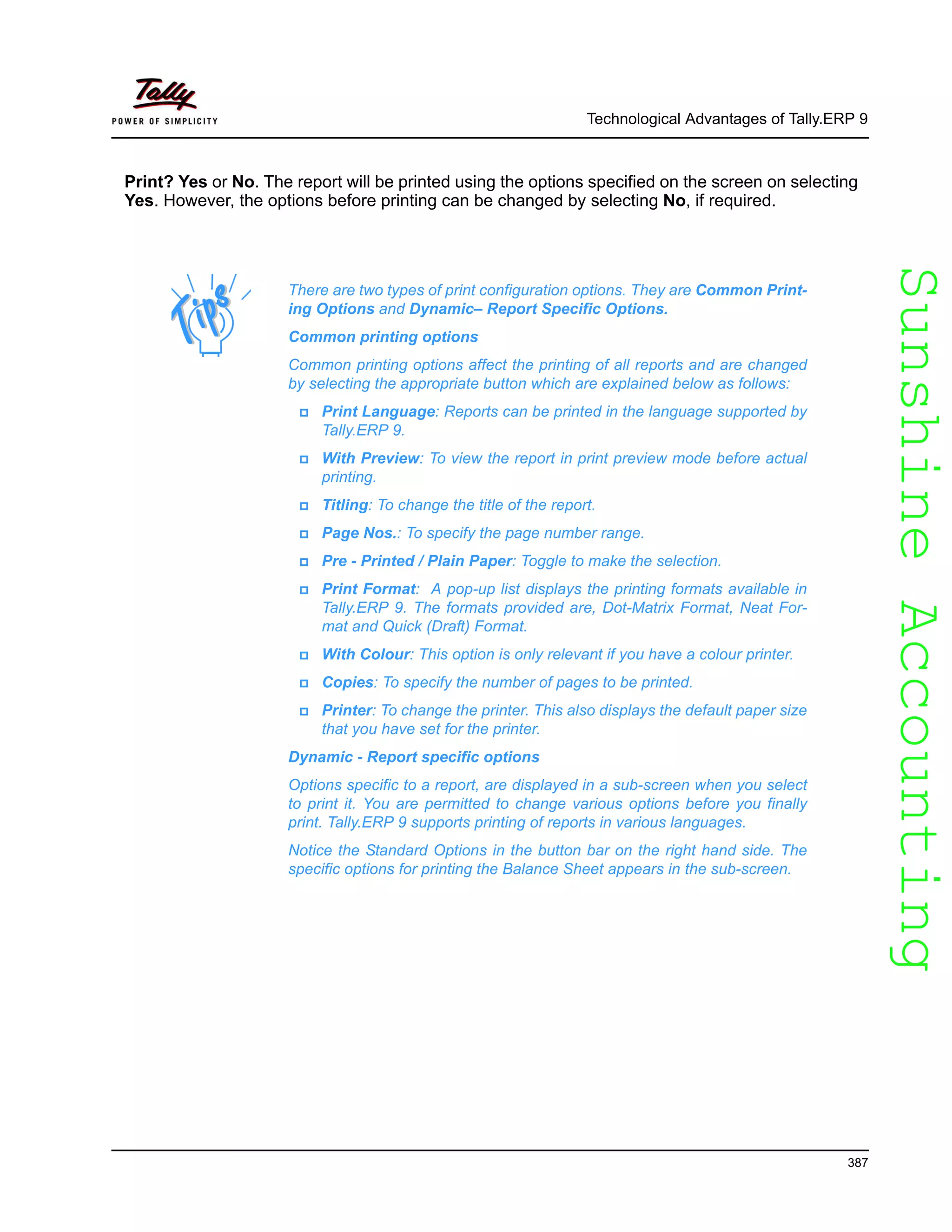 SunshineAccountingSunshineAccounting
Technological Advantages of Tally.ERP 9
387
Print? Yes or No. The report will be printed using the options specified on the screen on selecting
Yes. However, the options before printing can be changed by selecting No, if required.
There are two types of print configuration options. They are Common Print-
ing Options and Dynamic– Report Specific Options.
Common printing options
Common printing options affect the printing of all reports and are changed
by selecting the appropriate button which are explained below as follows:
Print Language: Reports can be printed in the language supported by
Tally.ERP 9.
With Preview: To view the report in print preview mode before actual
printing.
Titling: To change the title of the report.
Page Nos.: To specify the page number range.
Pre - Printed / Plain Paper: Toggle to make the selection.
Print Format: A pop-up list displays the printing formats available in
Tally.ERP 9. The formats provided are, Dot-Matrix Format, Neat For-
mat and Quick (Draft) Format.
With Colour: This option is only relevant if you have a colour printer.
Copies: To specify the number of pages to be printed.
Printer: To change the printer. This also displays the default paper size
that you have set for the printer.
Dynamic - Report specific options
Options specific to a report, are displayed in a sub-screen when you select
to print it. You are permitted to change various options before you finally
print. Tally.ERP 9 supports printing of reports in various languages.
Notice the Standard Options in the button bar on the right hand side. The
specific options for printing the Balance Sheet appears in the sub-screen.
 
