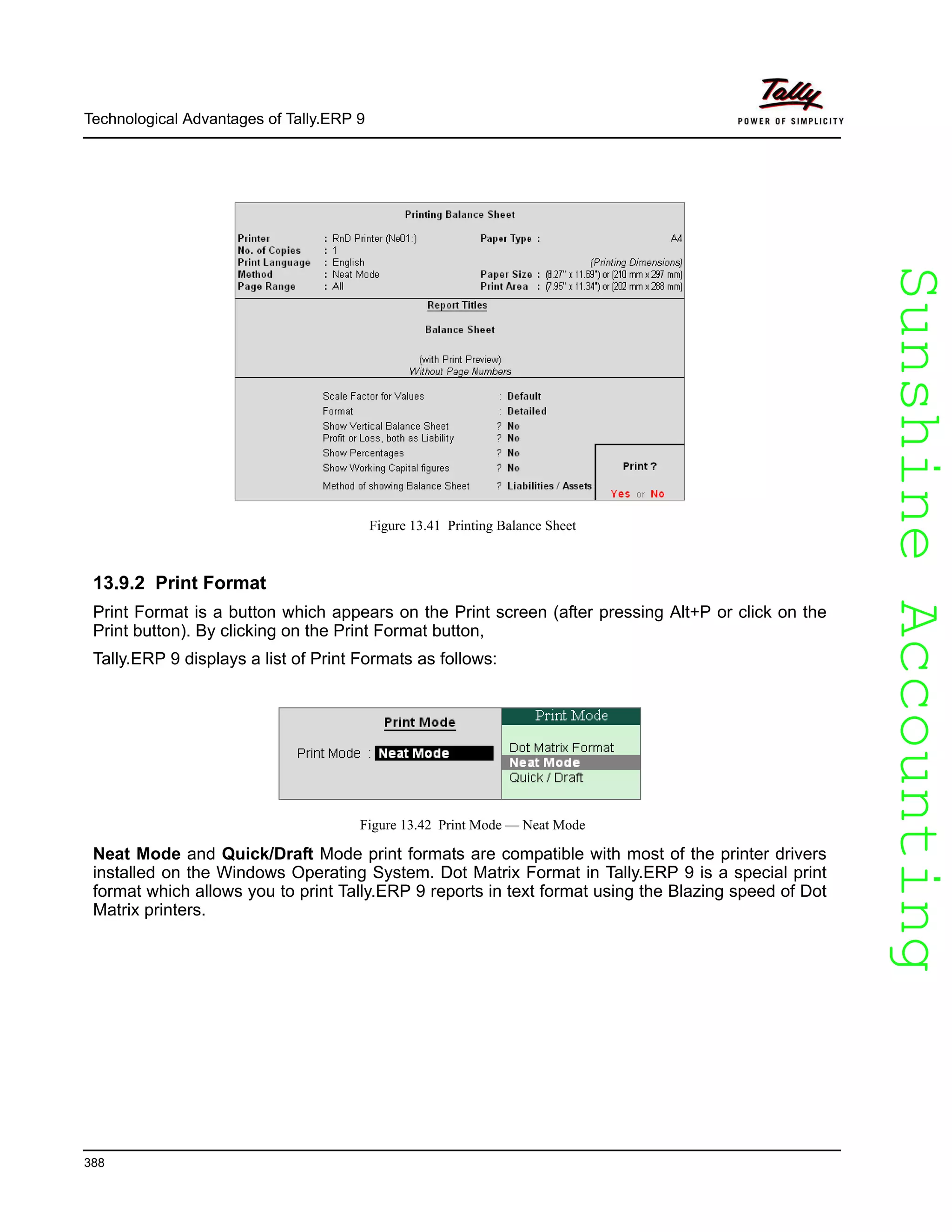 SunshineAccountingSunshineAccounting
Technological Advantages of Tally.ERP 9
388
Figure 13.41 Printing Balance Sheet
13.9.2 Print Format
Print Format is a button which appears on the Print screen (after pressing Alt+P or click on the
Print button). By clicking on the Print Format button,
Tally.ERP 9 displays a list of Print Formats as follows:
Figure 13.42 Print Mode — Neat Mode
Neat Mode and Quick/Draft Mode print formats are compatible with most of the printer drivers
installed on the Windows Operating System. Dot Matrix Format in Tally.ERP 9 is a special print
format which allows you to print Tally.ERP 9 reports in text format using the Blazing speed of Dot
Matrix printers.
 