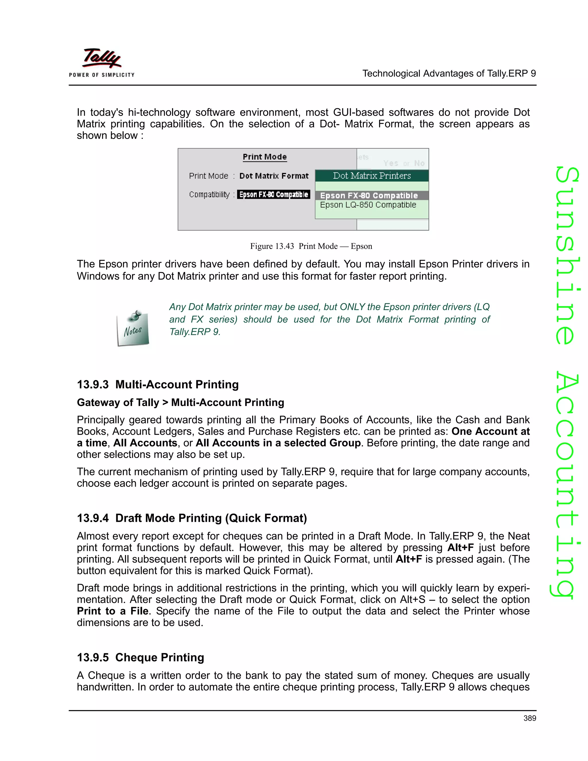 SunshineAccountingSunshineAccounting
Technological Advantages of Tally.ERP 9
389
In today's hi-technology software environment, most GUI-based softwares do not provide Dot
Matrix printing capabilities. On the selection of a Dot- Matrix Format, the screen appears as
shown below :
Figure 13.43 Print Mode — Epson
The Epson printer drivers have been defined by default. You may install Epson Printer drivers in
Windows for any Dot Matrix printer and use this format for faster report printing.
13.9.3 Multi-Account Printing
Gateway of Tally > Multi-Account Printing
Principally geared towards printing all the Primary Books of Accounts, like the Cash and Bank
Books, Account Ledgers, Sales and Purchase Registers etc. can be printed as: One Account at
a time, All Accounts, or All Accounts in a selected Group. Before printing, the date range and
other selections may also be set up.
The current mechanism of printing used by Tally.ERP 9, require that for large company accounts,
choose each ledger account is printed on separate pages.
13.9.4 Draft Mode Printing (Quick Format)
Almost every report except for cheques can be printed in a Draft Mode. In Tally.ERP 9, the Neat
print format functions by default. However, this may be altered by pressing Alt+F just before
printing. All subsequent reports will be printed in Quick Format, until Alt+F is pressed again. (The
button equivalent for this is marked Quick Format).
Draft mode brings in additional restrictions in the printing, which you will quickly learn by experi-
mentation. After selecting the Draft mode or Quick Format, click on Alt+S – to select the option
Print to a File. Specify the name of the File to output the data and select the Printer whose
dimensions are to be used.
13.9.5 Cheque Printing
A Cheque is a written order to the bank to pay the stated sum of money. Cheques are usually
handwritten. In order to automate the entire cheque printing process, Tally.ERP 9 allows cheques
Any Dot Matrix printer may be used, but ONLY the Epson printer drivers (LQ
and FX series) should be used for the Dot Matrix Format printing of
Tally.ERP 9.
 