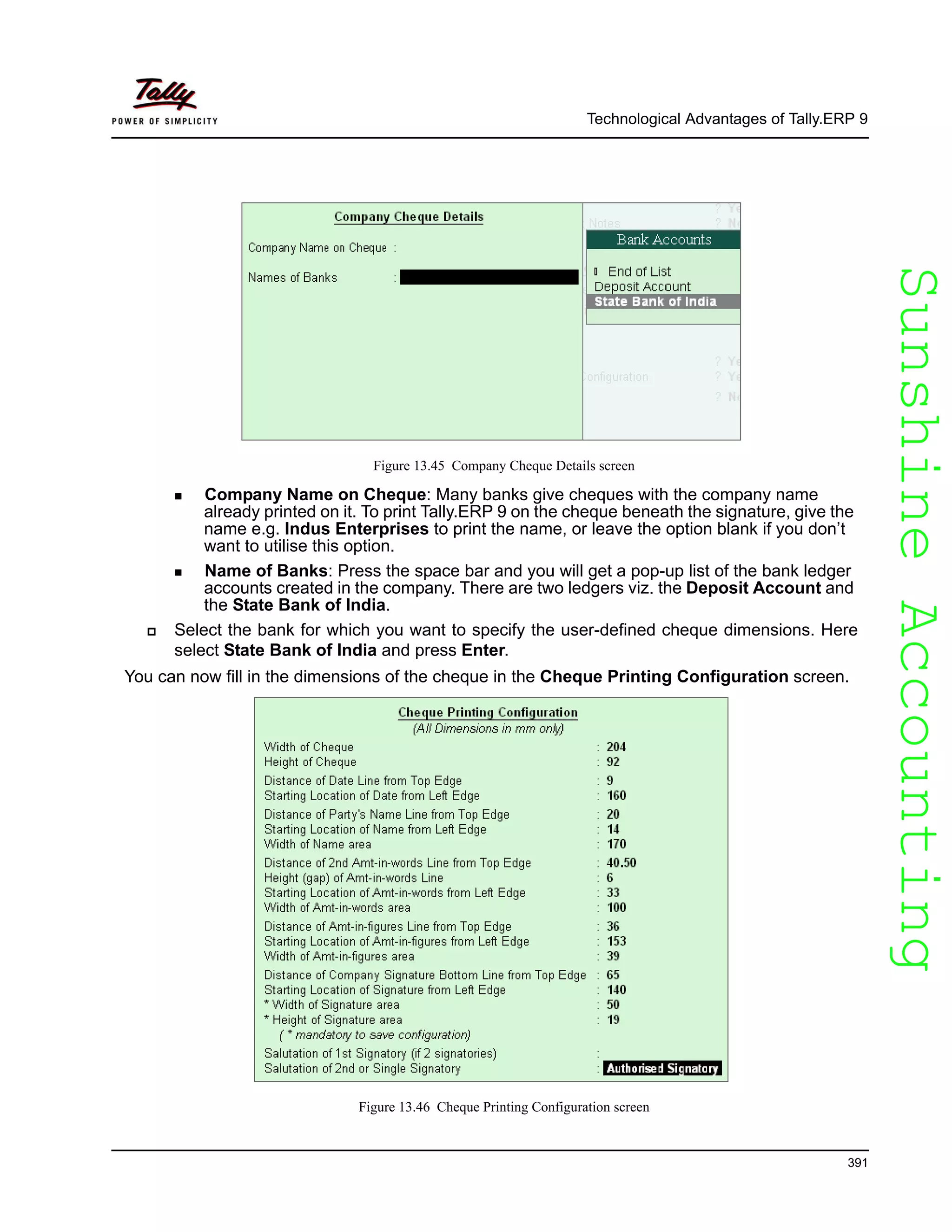 SunshineAccountingSunshineAccounting
Technological Advantages of Tally.ERP 9
391
Figure 13.45 Company Cheque Details screen
Company Name on Cheque: Many banks give cheques with the company name
already printed on it. To print Tally.ERP 9 on the cheque beneath the signature, give the
name e.g. Indus Enterprises to print the name, or leave the option blank if you don’t
want to utilise this option.
Name of Banks: Press the space bar and you will get a pop-up list of the bank ledger
accounts created in the company. There are two ledgers viz. the Deposit Account and
the State Bank of India.
Select the bank for which you want to specify the user-defined cheque dimensions. Here
select State Bank of India and press Enter.
You can now fill in the dimensions of the cheque in the Cheque Printing Configuration screen.
Figure 13.46 Cheque Printing Configuration screen
 
