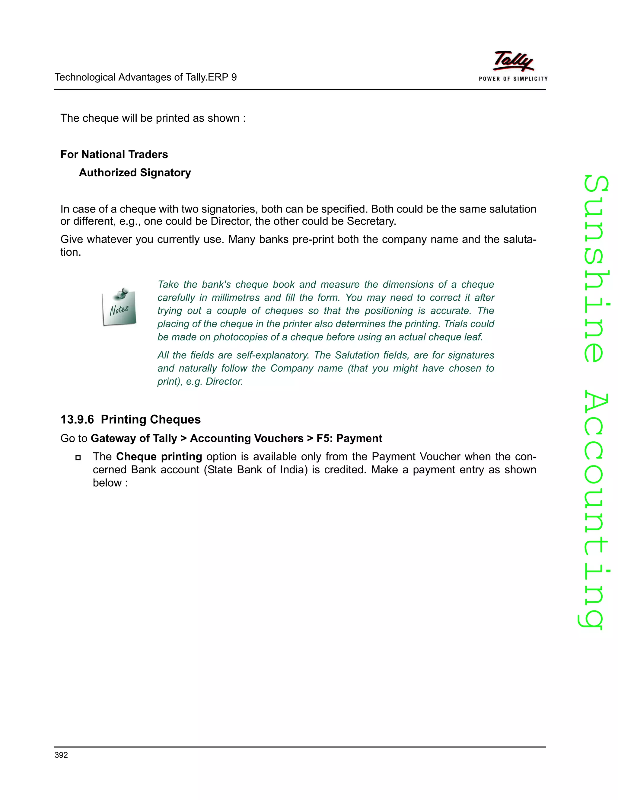 SunshineAccountingSunshineAccounting
Technological Advantages of Tally.ERP 9
392
The cheque will be printed as shown :
For National Traders
Authorized Signatory
In case of a cheque with two signatories, both can be specified. Both could be the same salutation
or different, e.g., one could be Director, the other could be Secretary.
Give whatever you currently use. Many banks pre-print both the company name and the saluta-
tion.
13.9.6 Printing Cheques
Go to Gateway of Tally > Accounting Vouchers > F5: Payment
The Cheque printing option is available only from the Payment Voucher when the con-
cerned Bank account (State Bank of India) is credited. Make a payment entry as shown
below :
Take the bank's cheque book and measure the dimensions of a cheque
carefully in millimetres and fill the form. You may need to correct it after
trying out a couple of cheques so that the positioning is accurate. The
placing of the cheque in the printer also determines the printing. Trials could
be made on photocopies of a cheque before using an actual cheque leaf.
All the fields are self-explanatory. The Salutation fields, are for signatures
and naturally follow the Company name (that you might have chosen to
print), e.g. Director.
 