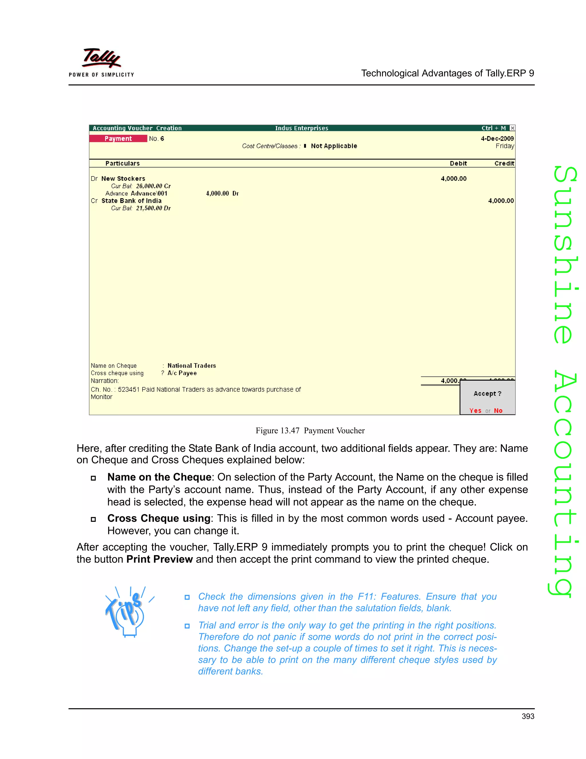 SunshineAccountingSunshineAccounting
Technological Advantages of Tally.ERP 9
393
Figure 13.47 Payment Voucher
Here, after crediting the State Bank of India account, two additional fields appear. They are: Name
on Cheque and Cross Cheques explained below:
Name on the Cheque: On selection of the Party Account, the Name on the cheque is filled
with the Party’s account name. Thus, instead of the Party Account, if any other expense
head is selected, the expense head will not appear as the name on the cheque.
Cross Cheque using: This is filled in by the most common words used - Account payee.
However, you can change it.
After accepting the voucher, Tally.ERP 9 immediately prompts you to print the cheque! Click on
the button Print Preview and then accept the print command to view the printed cheque.
Check the dimensions given in the F11: Features. Ensure that you
have not left any field, other than the salutation fields, blank.
Trial and error is the only way to get the printing in the right positions.
Therefore do not panic if some words do not print in the correct posi-
tions. Change the set-up a couple of times to set it right. This is neces-
sary to be able to print on the many different cheque styles used by
different banks.
 