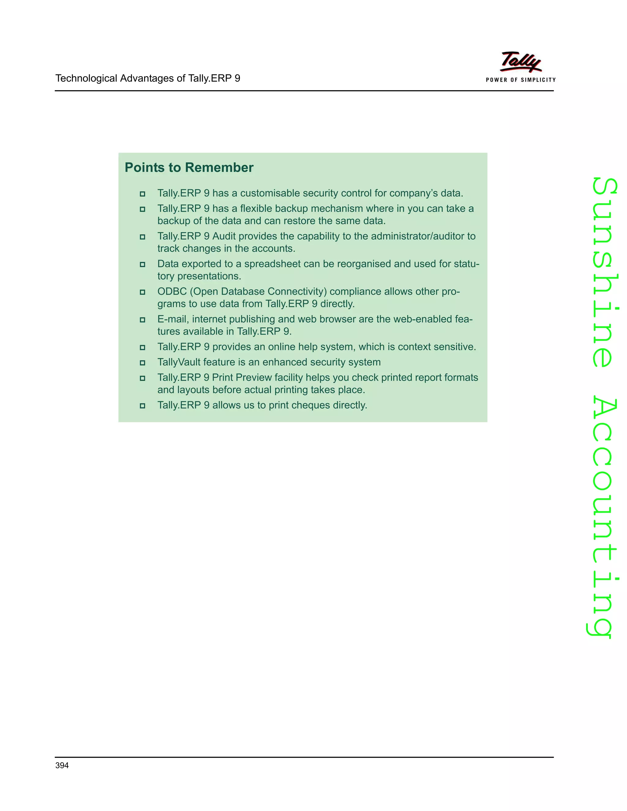 SunshineAccountingSunshineAccounting
Technological Advantages of Tally.ERP 9
394
Points to Remember
Tally.ERP 9 has a customisable security control for company’s data.
Tally.ERP 9 has a flexible backup mechanism where in you can take a
backup of the data and can restore the same data.
Tally.ERP 9 Audit provides the capability to the administrator/auditor to
track changes in the accounts.
Data exported to a spreadsheet can be reorganised and used for statu-
tory presentations.
ODBC (Open Database Connectivity) compliance allows other pro-
grams to use data from Tally.ERP 9 directly.
E-mail, internet publishing and web browser are the web-enabled fea-
tures available in Tally.ERP 9.
Tally.ERP 9 provides an online help system, which is context sensitive.
TallyVault feature is an enhanced security system
Tally.ERP 9 Print Preview facility helps you check printed report formats
and layouts before actual printing takes place.
Tally.ERP 9 allows us to print cheques directly.
 