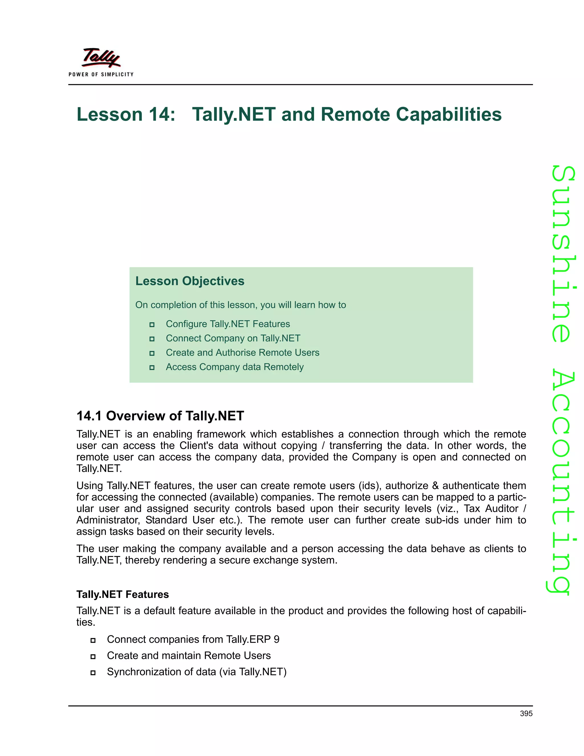SunshineAccountingSunshineAccounting
395
Lesson 14: Tally.NET and Remote Capabilities
14.1 Overview of Tally.NET
Tally.NET is an enabling framework which establishes a connection through which the remote
user can access the Client's data without copying / transferring the data. In other words, the
remote user can access the company data, provided the Company is open and connected on
Tally.NET.
Using Tally.NET features, the user can create remote users (ids), authorize & authenticate them
for accessing the connected (available) companies. The remote users can be mapped to a partic-
ular user and assigned security controls based upon their security levels (viz., Tax Auditor /
Administrator, Standard User etc.). The remote user can further create sub-ids under him to
assign tasks based on their security levels.
The user making the company available and a person accessing the data behave as clients to
Tally.NET, thereby rendering a secure exchange system.
Tally.NET Features
Tally.NET is a default feature available in the product and provides the following host of capabili-
ties.
Connect companies from Tally.ERP 9
Create and maintain Remote Users
Synchronization of data (via Tally.NET)
Lesson Objectives
On completion of this lesson, you will learn how to
Configure Tally.NET Features
Connect Company on Tally.NET
Create and Authorise Remote Users
Access Company data Remotely
 