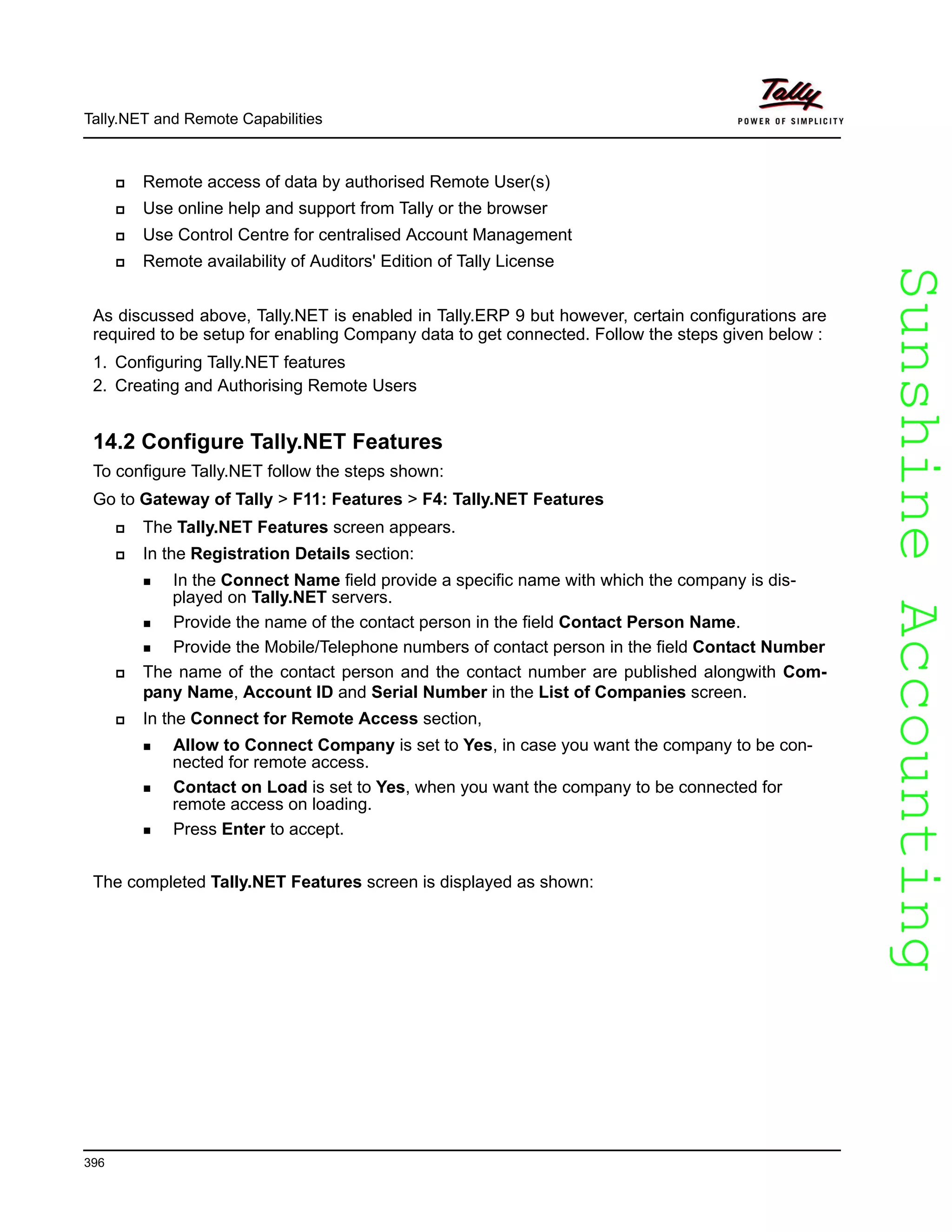 SunshineAccountingSunshineAccounting
Tally.NET and Remote Capabilities
396
Remote access of data by authorised Remote User(s)
Use online help and support from Tally or the browser
Use Control Centre for centralised Account Management
Remote availability of Auditors' Edition of Tally License
As discussed above, Tally.NET is enabled in Tally.ERP 9 but however, certain configurations are
required to be setup for enabling Company data to get connected. Follow the steps given below :
1. Configuring Tally.NET features
2. Creating and Authorising Remote Users
14.2 Configure Tally.NET Features
To configure Tally.NET follow the steps shown:
Go to Gateway of Tally > F11: Features > F4: Tally.NET Features
The Tally.NET Features screen appears.
In the Registration Details section:
In the Connect Name field provide a specific name with which the company is dis-
played on Tally.NET servers.
Provide the name of the contact person in the field Contact Person Name.
Provide the Mobile/Telephone numbers of contact person in the field Contact Number
The name of the contact person and the contact number are published alongwith Com-
pany Name, Account ID and Serial Number in the List of Companies screen.
In the Connect for Remote Access section,
Allow to Connect Company is set to Yes, in case you want the company to be con-
nected for remote access.
Contact on Load is set to Yes, when you want the company to be connected for
remote access on loading.
Press Enter to accept.
The completed Tally.NET Features screen is displayed as shown:
 