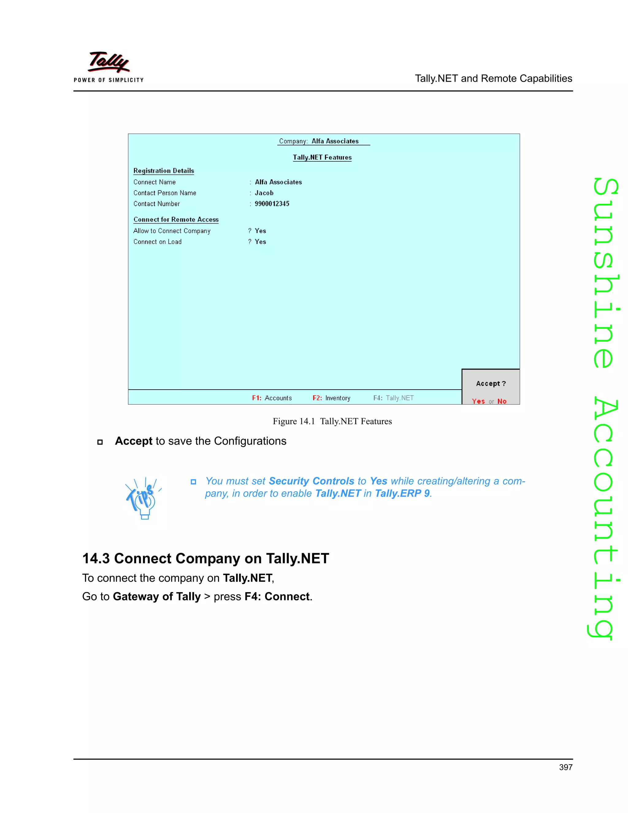 SunshineAccountingSunshineAccounting
Tally.NET and Remote Capabilities
397
Figure 14.1 Tally.NET Features
Accept to save the Configurations
14.3 Connect Company on Tally.NET
To connect the company on Tally.NET,
Go to Gateway of Tally > press F4: Connect.
You must set Security Controls to Yes while creating/altering a com-
pany, in order to enable Tally.NET in Tally.ERP 9.
 