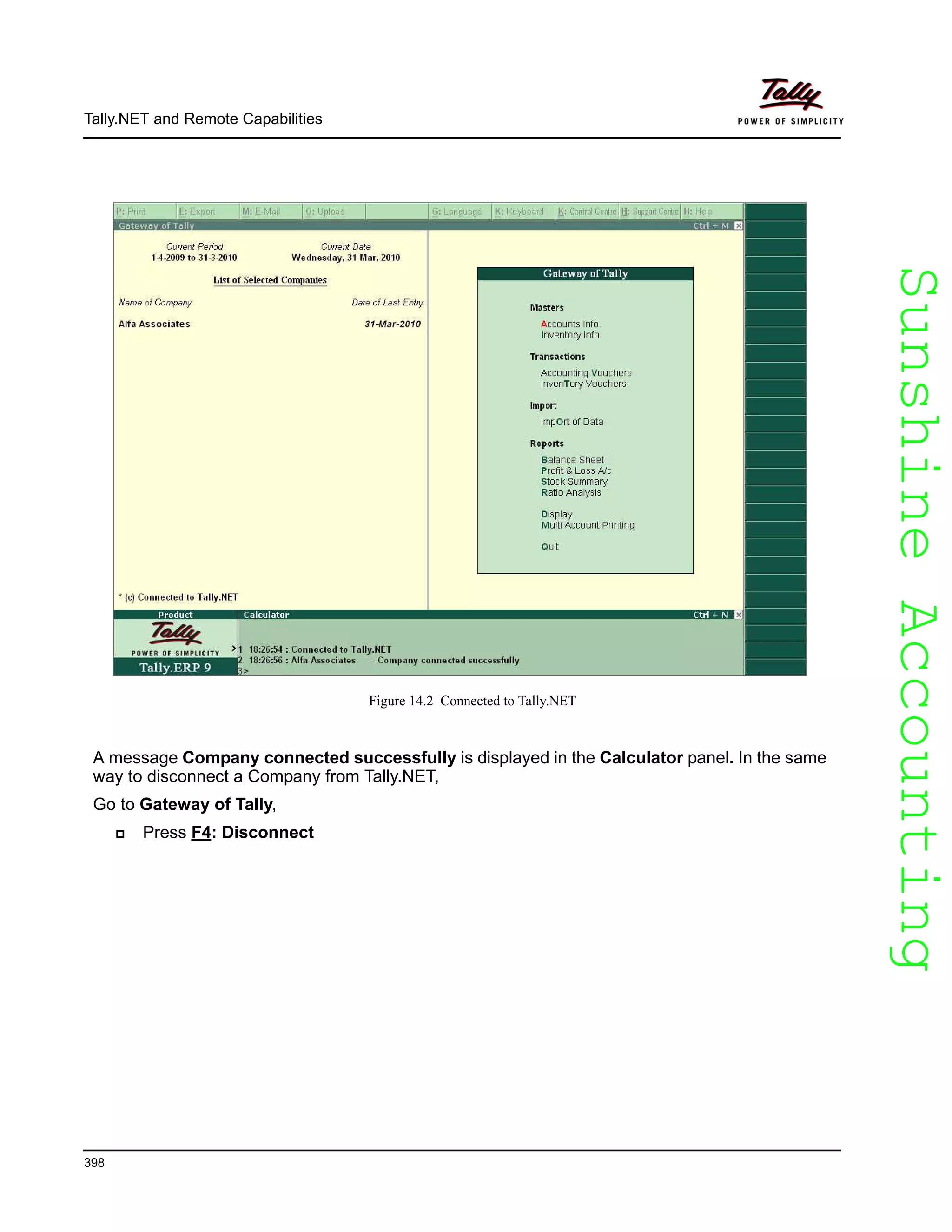 SunshineAccountingSunshineAccounting
Tally.NET and Remote Capabilities
398
Figure 14.2 Connected to Tally.NET
A message Company connected successfully is displayed in the Calculator panel. In the same
way to disconnect a Company from Tally.NET,
Go to Gateway of Tally,
Press F4: Disconnect
 