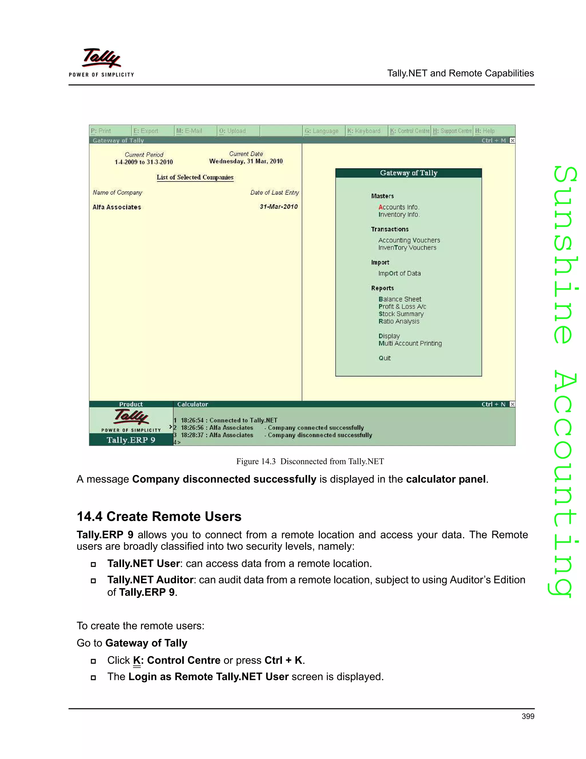 SunshineAccountingSunshineAccounting
Tally.NET and Remote Capabilities
399
Figure 14.3 Disconnected from Tally.NET
A message Company disconnected successfully is displayed in the calculator panel.
14.4 Create Remote Users
Tally.ERP 9 allows you to connect from a remote location and access your data. The Remote
users are broadly classified into two security levels, namely:
Tally.NET User: can access data from a remote location.
Tally.NET Auditor: can audit data from a remote location, subject to using Auditor’s Edition
of Tally.ERP 9.
To create the remote users:
Go to Gateway of Tally
Click K: Control Centre or press Ctrl + K.
The Login as Remote Tally.NET User screen is displayed.
 