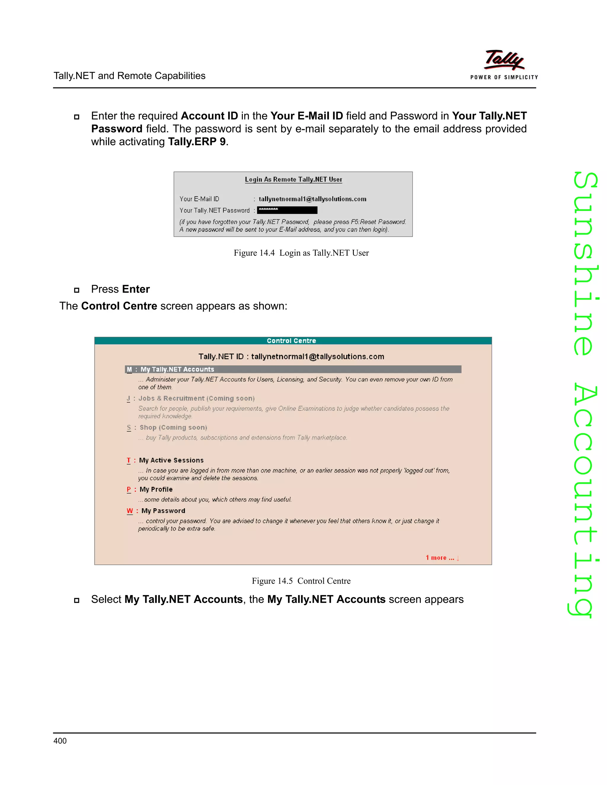 SunshineAccountingSunshineAccounting
Tally.NET and Remote Capabilities
400
Enter the required Account ID in the Your E-Mail ID field and Password in Your Tally.NET
Password field. The password is sent by e-mail separately to the email address provided
while activating Tally.ERP 9.
Figure 14.4 Login as Tally.NET User
Press Enter
The Control Centre screen appears as shown:
Figure 14.5 Control Centre
Select My Tally.NET Accounts, the My Tally.NET Accounts screen appears
 