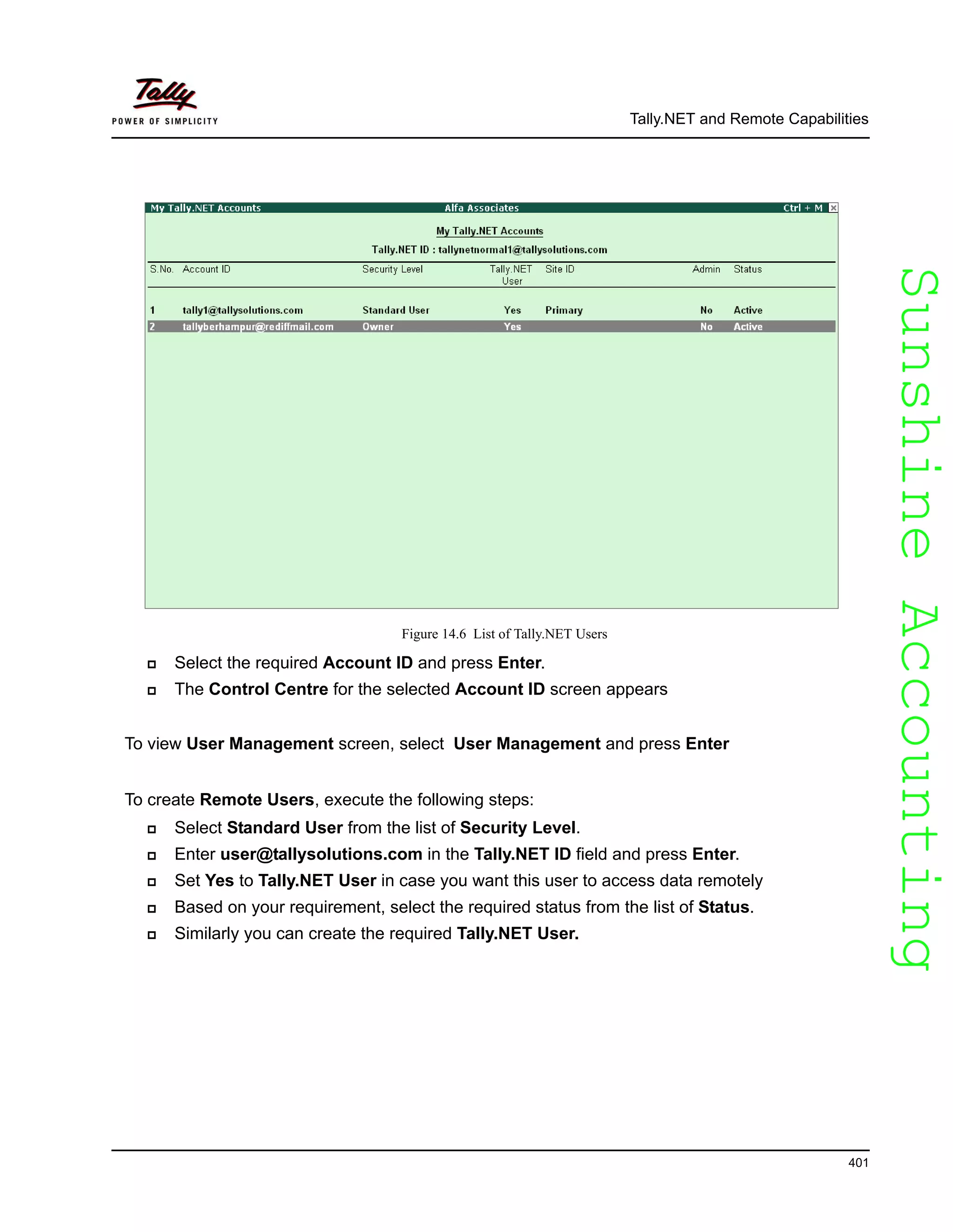 SunshineAccountingSunshineAccounting
Tally.NET and Remote Capabilities
401
Figure 14.6 List of Tally.NET Users
Select the required Account ID and press Enter.
The Control Centre for the selected Account ID screen appears
To view User Management screen, select User Management and press Enter
To create Remote Users, execute the following steps:
Select Standard User from the list of Security Level.
Enter user@tallysolutions.com in the Tally.NET ID field and press Enter.
Set Yes to Tally.NET User in case you want this user to access data remotely
Based on your requirement, select the required status from the list of Status.
Similarly you can create the required Tally.NET User.
 