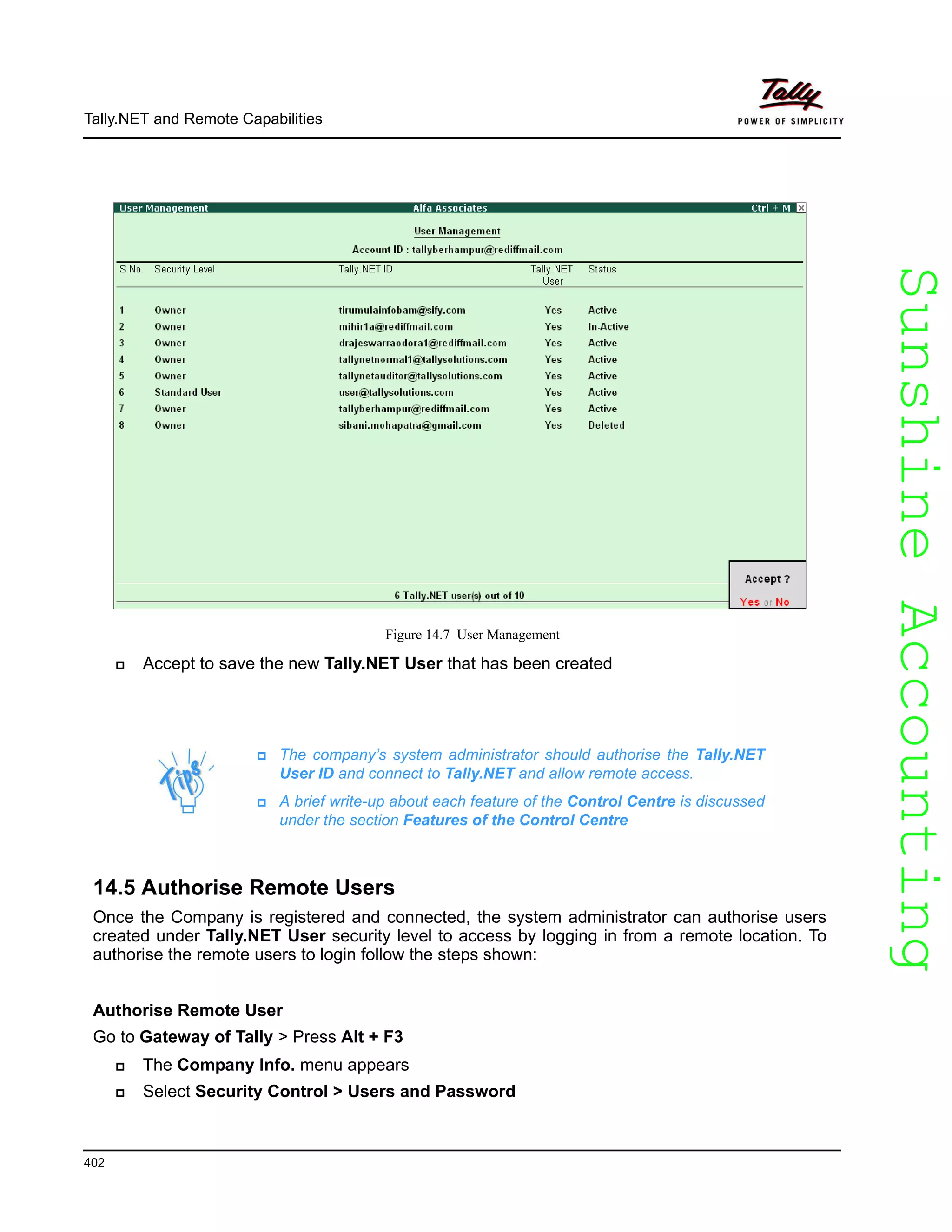 SunshineAccountingSunshineAccounting
The company’s system administrator should authorise the Tally.NET
User ID and connect to Tally.NET and allow remote access.
A brief write-up about each feature of the Control Centre is discussed
under the section Features of the Control Centre
Tally.NET and Remote Capabilities
402
Figure 14.7 User Management
Accept to save the new Tally.NET User that has been created
14.5 Authorise Remote Users
Once the Company is registered and connected, the system administrator can authorise users
created under Tally.NET User security level to access by logging in from a remote location. To
authorise the remote users to login follow the steps shown:
Authorise Remote User
Go to Gateway of Tally > Press Alt + F3
The Company Info. menu appears
Select Security Control > Users and Password
 