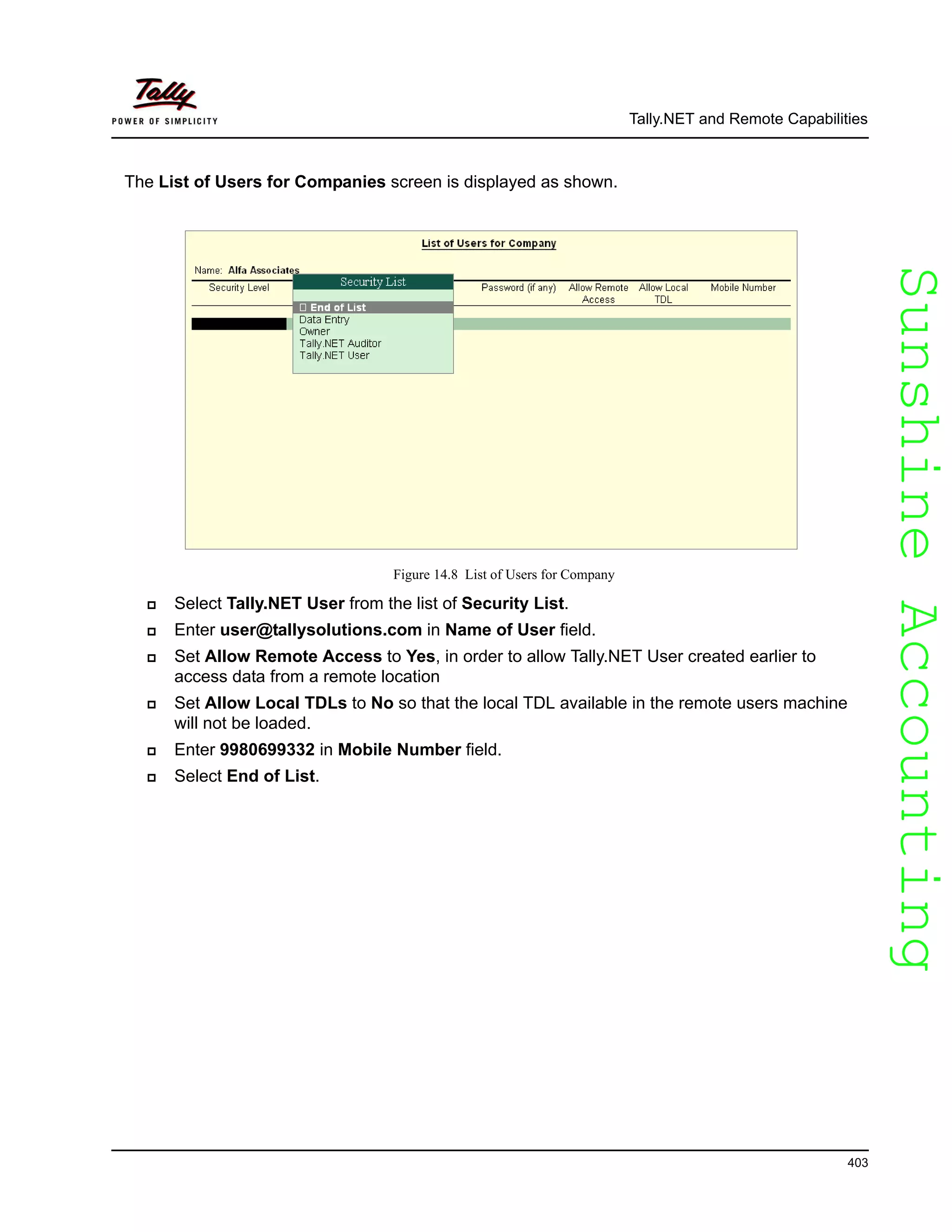SunshineAccountingSunshineAccounting
Tally.NET and Remote Capabilities
403
The List of Users for Companies screen is displayed as shown.
Figure 14.8 List of Users for Company
Select Tally.NET User from the list of Security List.
Enter user@tallysolutions.com in Name of User field.
Set Allow Remote Access to Yes, in order to allow Tally.NET User created earlier to
access data from a remote location
Set Allow Local TDLs to No so that the local TDL available in the remote users machine
will not be loaded.
Enter 9980699332 in Mobile Number field.
Select End of List.
 