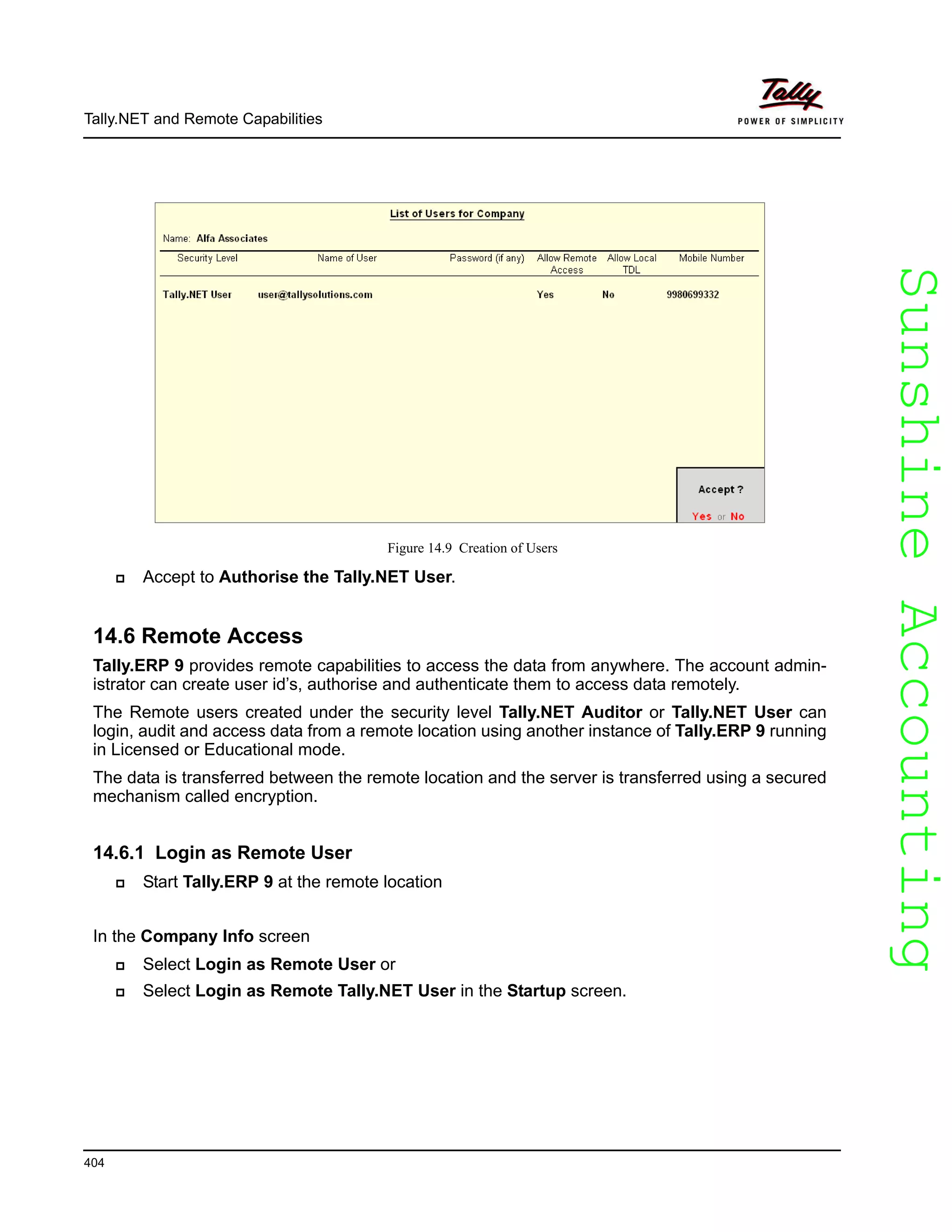 SunshineAccountingSunshineAccounting
Tally.NET and Remote Capabilities
404
Figure 14.9 Creation of Users
Accept to Authorise the Tally.NET User.
14.6 Remote Access
Tally.ERP 9 provides remote capabilities to access the data from anywhere. The account admin-
istrator can create user id’s, authorise and authenticate them to access data remotely.
The Remote users created under the security level Tally.NET Auditor or Tally.NET User can
login, audit and access data from a remote location using another instance of Tally.ERP 9 running
in Licensed or Educational mode.
The data is transferred between the remote location and the server is transferred using a secured
mechanism called encryption.
14.6.1 Login as Remote User
Start Tally.ERP 9 at the remote location
In the Company Info screen
Select Login as Remote User or
Select Login as Remote Tally.NET User in the Startup screen.
 