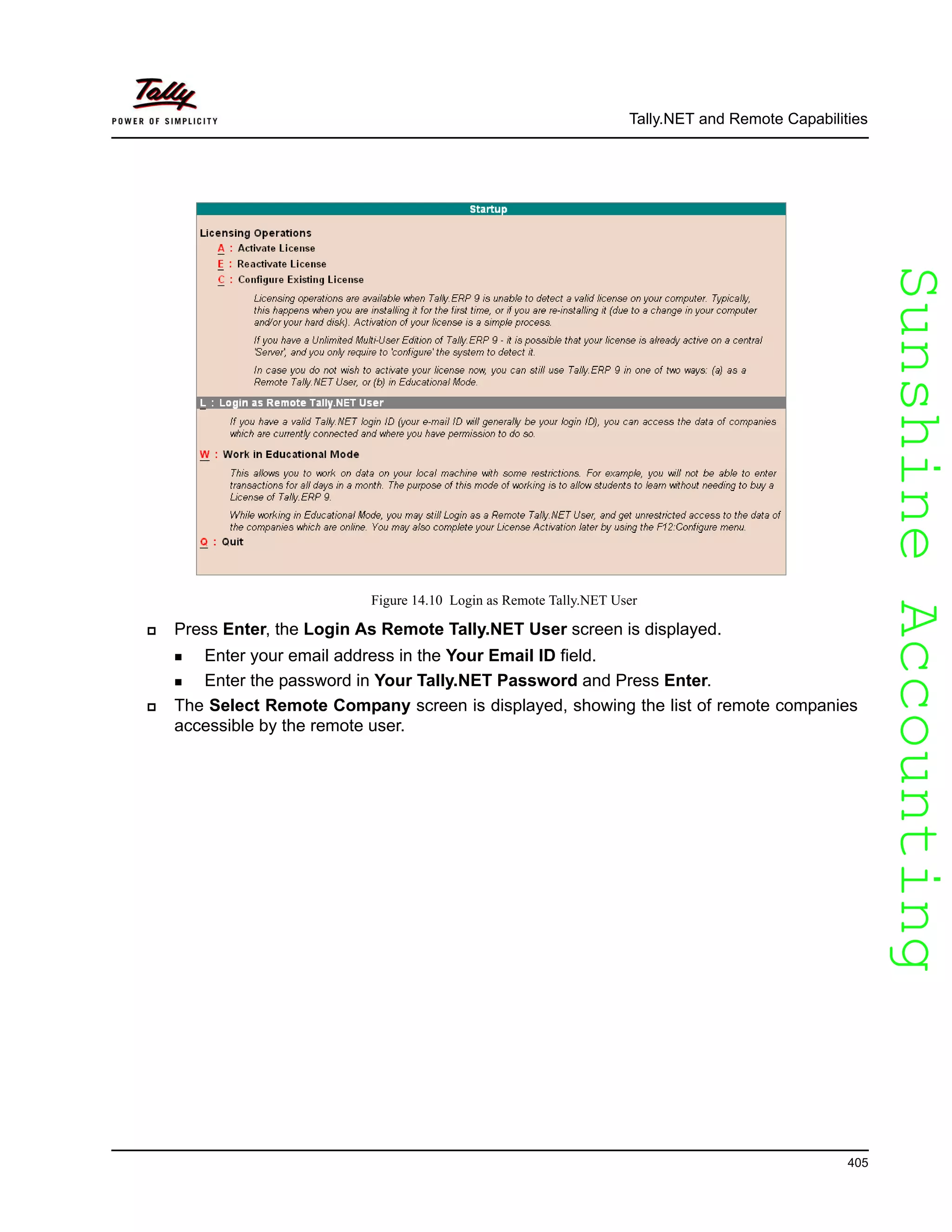 SunshineAccountingSunshineAccounting
Tally.NET and Remote Capabilities
405
Figure 14.10 Login as Remote Tally.NET User
Press Enter, the Login As Remote Tally.NET User screen is displayed.
Enter your email address in the Your Email ID field.
Enter the password in Your Tally.NET Password and Press Enter.
The Select Remote Company screen is displayed, showing the list of remote companies
accessible by the remote user.
 