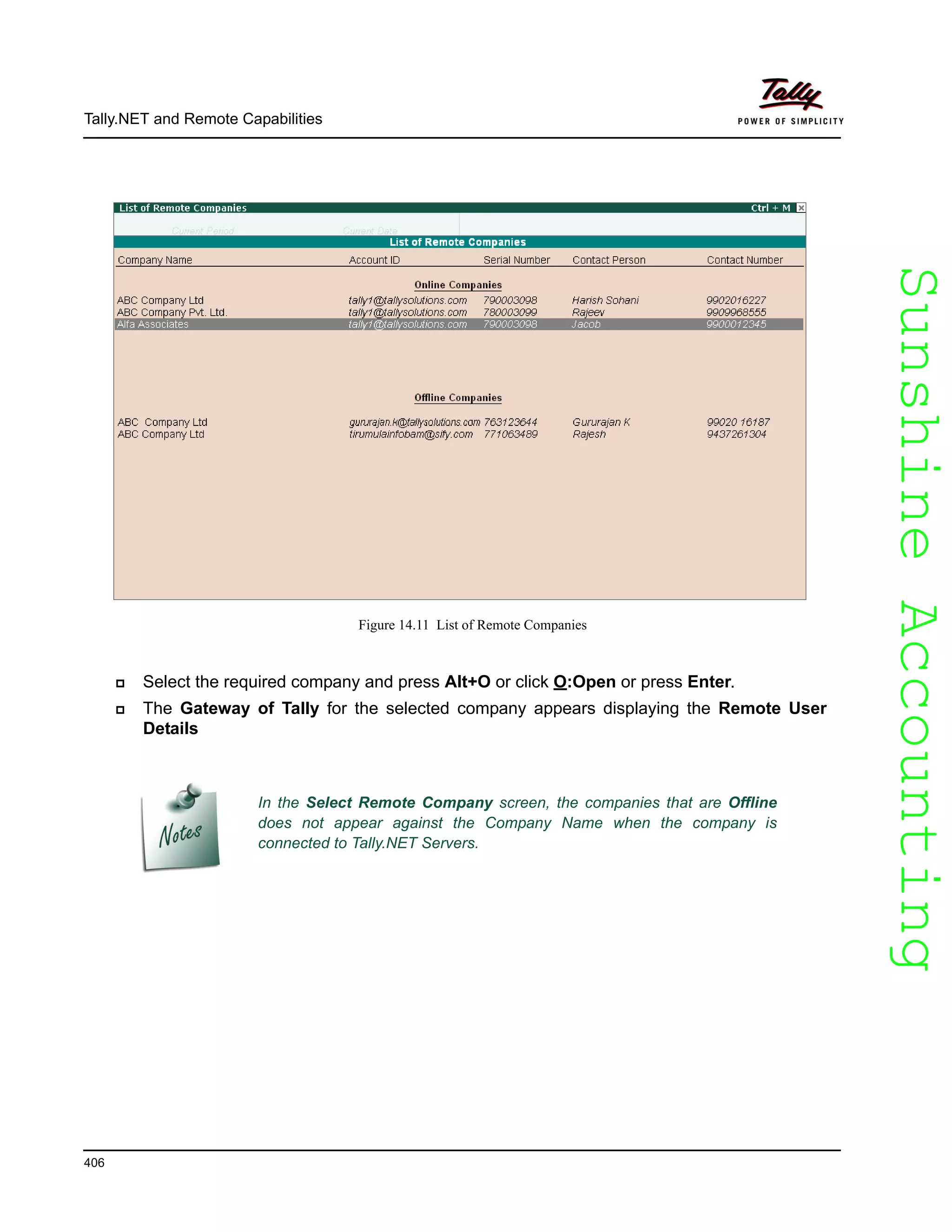 SunshineAccountingSunshineAccounting
Tally.NET and Remote Capabilities
406
Figure 14.11 List of Remote Companies
Select the required company and press Alt+O or click O:Open or press Enter.
The Gateway of Tally for the selected company appears displaying the Remote User
Details
In the Select Remote Company screen, the companies that are Offline
does not appear against the Company Name when the company is
connected to Tally.NET Servers.
 