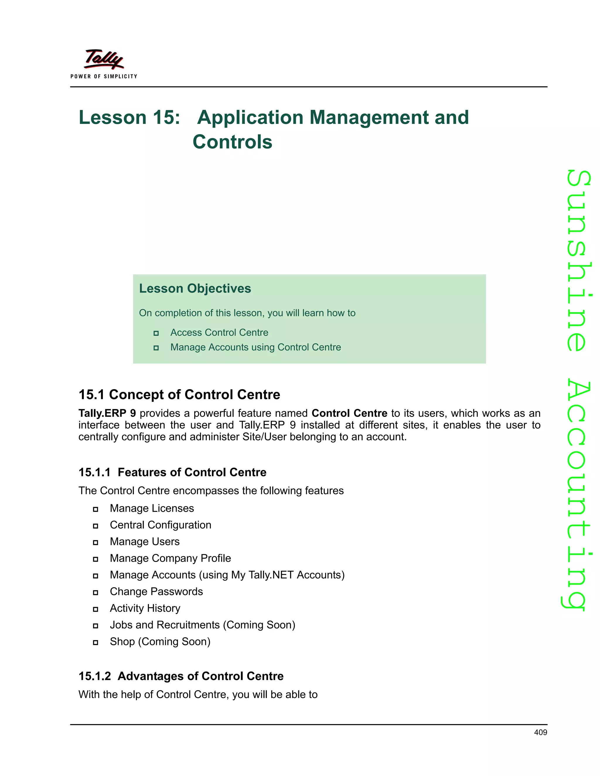 SunshineAccountingSunshineAccounting
409
Lesson 15: Application Management and
Controls
15.1 Concept of Control Centre
Tally.ERP 9 provides a powerful feature named Control Centre to its users, which works as an
interface between the user and Tally.ERP 9 installed at different sites, it enables the user to
centrally configure and administer Site/User belonging to an account.
15.1.1 Features of Control Centre
The Control Centre encompasses the following features
Manage Licenses
Central Configuration
Manage Users
Manage Company Profile
Manage Accounts (using My Tally.NET Accounts)
Change Passwords
Activity History
Jobs and Recruitments (Coming Soon)
Shop (Coming Soon)
15.1.2 Advantages of Control Centre
With the help of Control Centre, you will be able to
Lesson Objectives
On completion of this lesson, you will learn how to
Access Control Centre
Manage Accounts using Control Centre
 