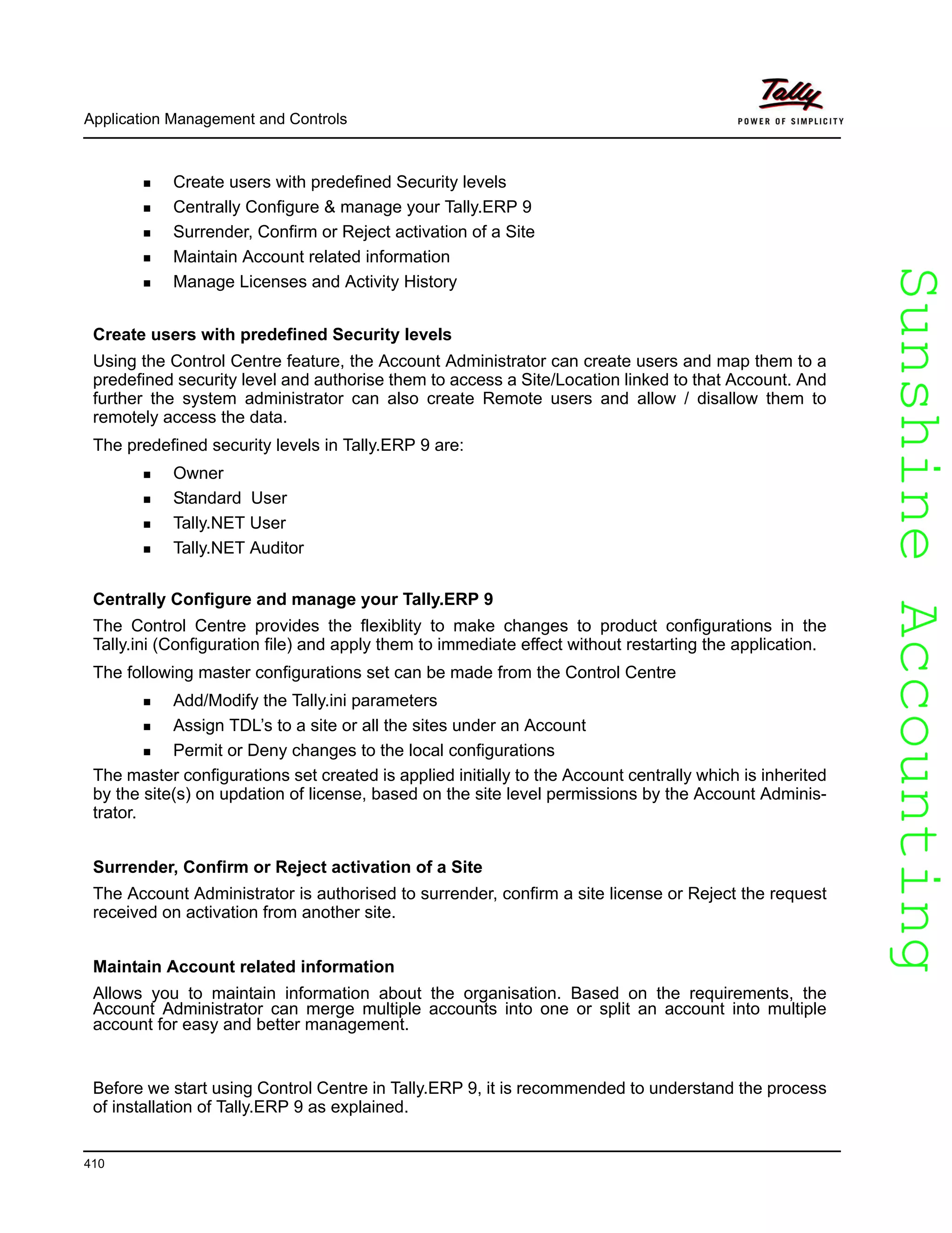 SunshineAccountingSunshineAccounting
Application Management and Controls
410
Create users with predefined Security levels
Centrally Configure & manage your Tally.ERP 9
Surrender, Confirm or Reject activation of a Site
Maintain Account related information
Manage Licenses and Activity History
Create users with predefined Security levels
Using the Control Centre feature, the Account Administrator can create users and map them to a
predefined security level and authorise them to access a Site/Location linked to that Account. And
further the system administrator can also create Remote users and allow / disallow them to
remotely access the data.
The predefined security levels in Tally.ERP 9 are:
Owner
Standard User
Tally.NET User
Tally.NET Auditor
Centrally Configure and manage your Tally.ERP 9
The Control Centre provides the flexiblity to make changes to product configurations in the
Tally.ini (Configuration file) and apply them to immediate effect without restarting the application.
The following master configurations set can be made from the Control Centre
Add/Modify the Tally.ini parameters
Assign TDL’s to a site or all the sites under an Account
Permit or Deny changes to the local configurations
The master configurations set created is applied initially to the Account centrally which is inherited
by the site(s) on updation of license, based on the site level permissions by the Account Adminis-
trator.
Surrender, Confirm or Reject activation of a Site
The Account Administrator is authorised to surrender, confirm a site license or Reject the request
received on activation from another site.
Maintain Account related information
Allows you to maintain information about the organisation. Based on the requirements, the
Account Administrator can merge multiple accounts into one or split an account into multiple
account for easy and better management.
Before we start using Control Centre in Tally.ERP 9, it is recommended to understand the process
of installation of Tally.ERP 9 as explained.
 