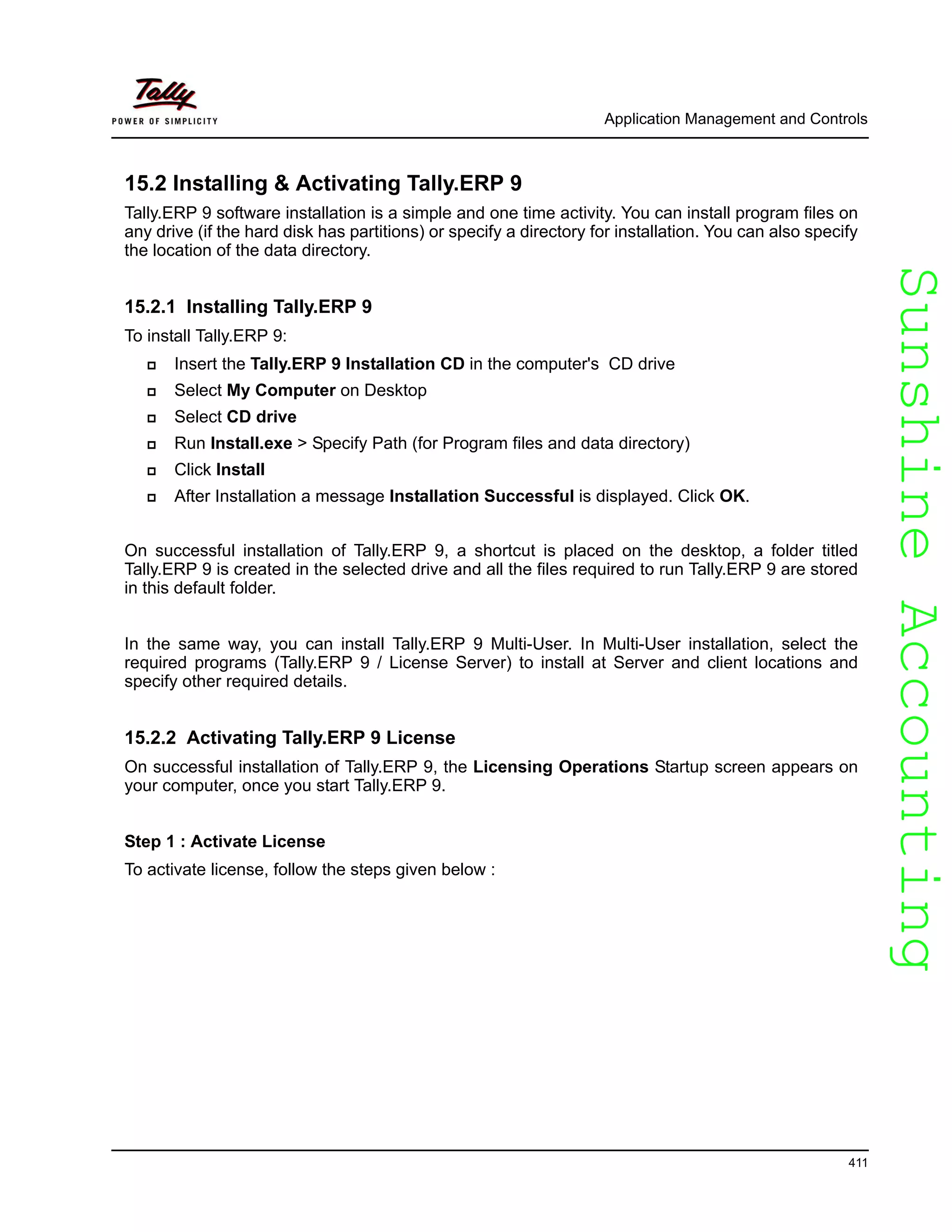 SunshineAccountingSunshineAccounting
Application Management and Controls
411
15.2 Installing & Activating Tally.ERP 9
Tally.ERP 9 software installation is a simple and one time activity. You can install program files on
any drive (if the hard disk has partitions) or specify a directory for installation. You can also specify
the location of the data directory.
15.2.1 Installing Tally.ERP 9
To install Tally.ERP 9:
Insert the Tally.ERP 9 Installation CD in the computer's CD drive
Select My Computer on Desktop
Select CD drive
Run Install.exe > Specify Path (for Program files and data directory)
Click Install
After Installation a message Installation Successful is displayed. Click OK.
On successful installation of Tally.ERP 9, a shortcut is placed on the desktop, a folder titled
Tally.ERP 9 is created in the selected drive and all the files required to run Tally.ERP 9 are stored
in this default folder.
In the same way, you can install Tally.ERP 9 Multi-User. In Multi-User installation, select the
required programs (Tally.ERP 9 / License Server) to install at Server and client locations and
specify other required details.
15.2.2 Activating Tally.ERP 9 License
On successful installation of Tally.ERP 9, the Licensing Operations Startup screen appears on
your computer, once you start Tally.ERP 9.
Step 1 : Activate License
To activate license, follow the steps given below :
 