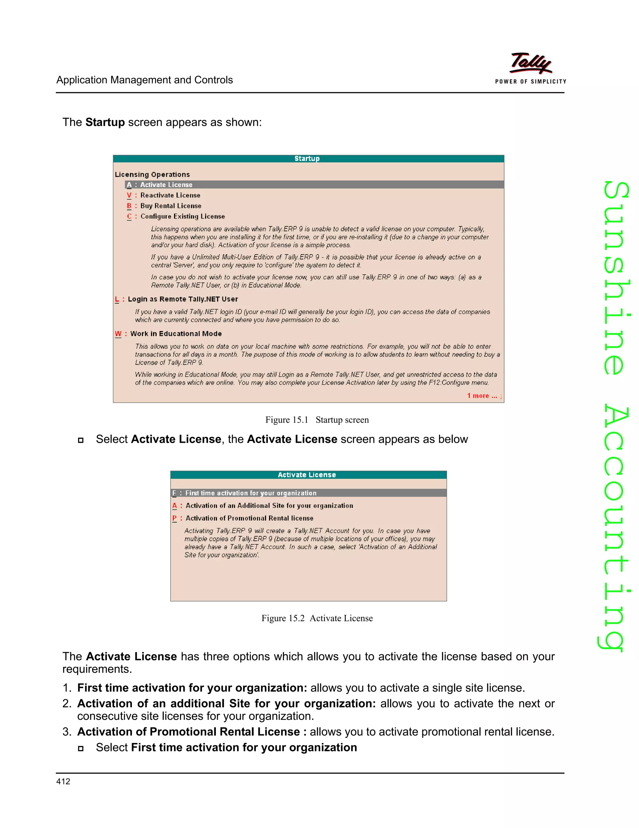 SunshineAccountingSunshineAccounting
Application Management and Controls
412
The Startup screen appears as shown:
Figure 15.1 Startup screen
Select Activate License, the Activate License screen appears as below
Figure 15.2 Activate License
The Activate License has three options which allows you to activate the license based on your
requirements.
1. First time activation for your organization: allows you to activate a single site license.
2. Activation of an additional Site for your organization: allows you to activate the next or
consecutive site licenses for your organization.
3. Activation of Promotional Rental License : allows you to activate promotional rental license.
Select First time activation for your organization
 