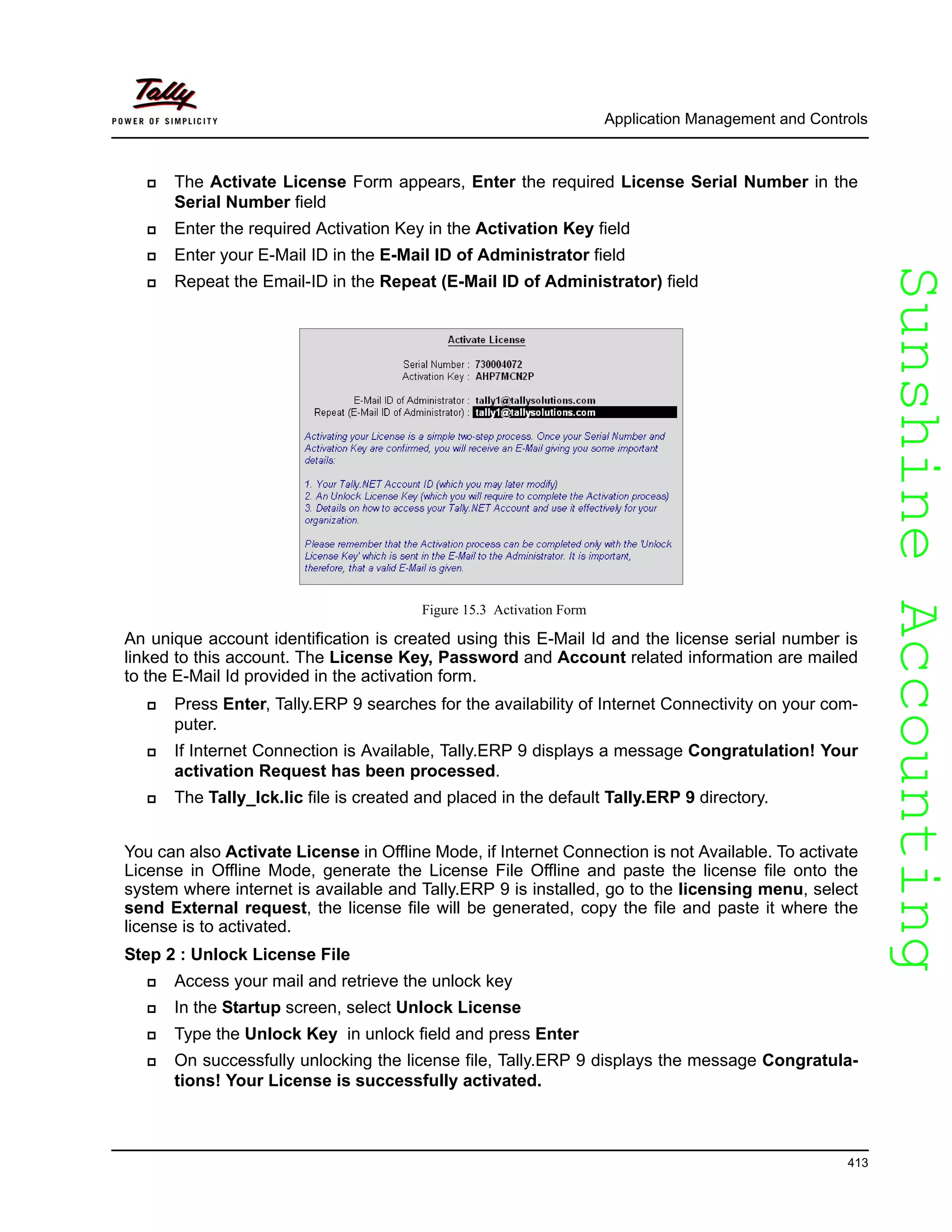 SunshineAccountingSunshineAccounting
Application Management and Controls
413
The Activate License Form appears, Enter the required License Serial Number in the
Serial Number field
Enter the required Activation Key in the Activation Key field
Enter your E-Mail ID in the E-Mail ID of Administrator field
Repeat the Email-ID in the Repeat (E-Mail ID of Administrator) field
Figure 15.3 Activation Form
An unique account identification is created using this E-Mail Id and the license serial number is
linked to this account. The License Key, Password and Account related information are mailed
to the E-Mail Id provided in the activation form.
Press Enter, Tally.ERP 9 searches for the availability of Internet Connectivity on your com-
puter.
If Internet Connection is Available, Tally.ERP 9 displays a message Congratulation! Your
activation Request has been processed.
The Tally_lck.lic file is created and placed in the default Tally.ERP 9 directory.
You can also Activate License in Offline Mode, if Internet Connection is not Available. To activate
License in Offline Mode, generate the License File Offline and paste the license file onto the
system where internet is available and Tally.ERP 9 is installed, go to the licensing menu, select
send External request, the license file will be generated, copy the file and paste it where the
license is to activated.
Step 2 : Unlock License File
Access your mail and retrieve the unlock key
In the Startup screen, select Unlock License
Type the Unlock Key in unlock field and press Enter
On successfully unlocking the license file, Tally.ERP 9 displays the message Congratula-
tions! Your License is successfully activated.
 