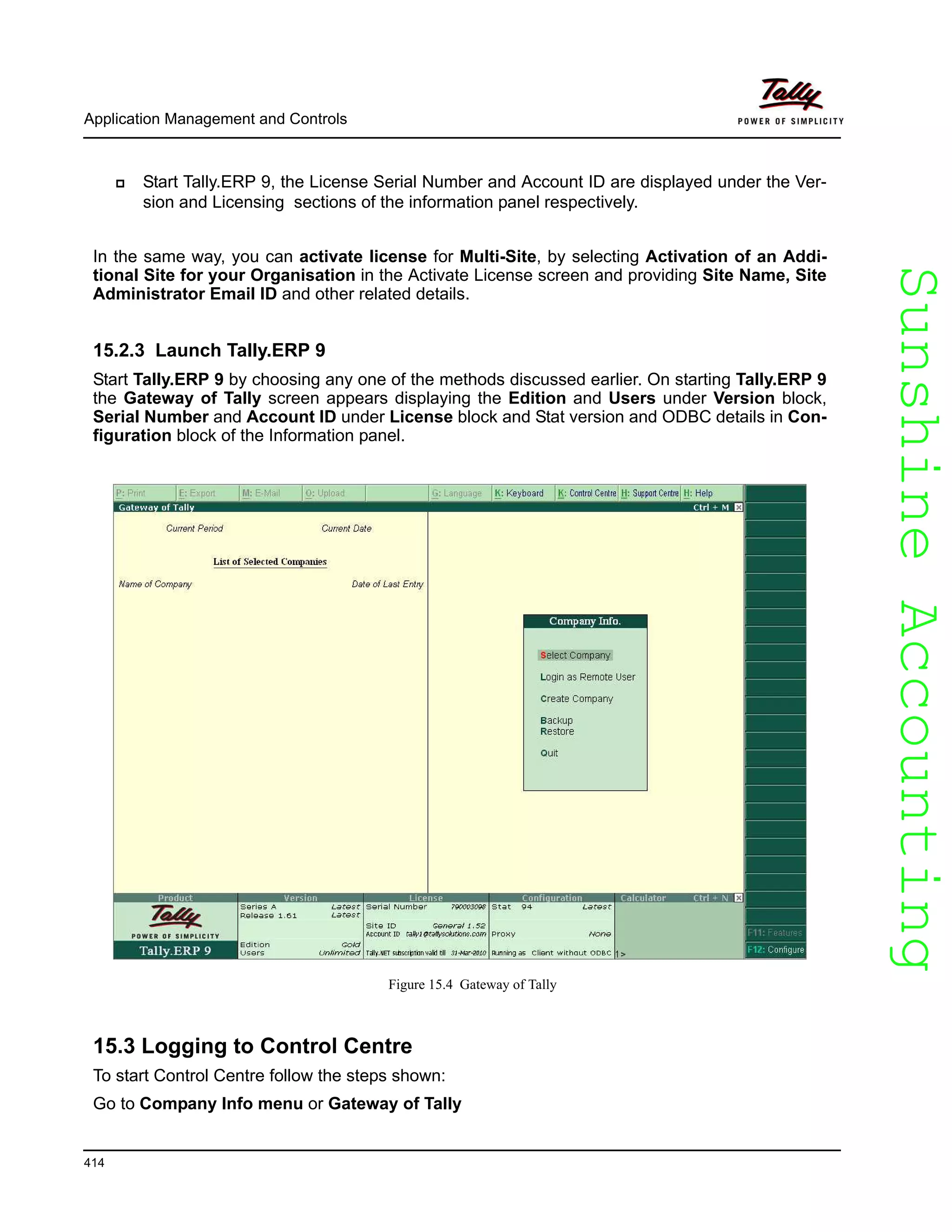 SunshineAccountingSunshineAccounting
Application Management and Controls
414
Start Tally.ERP 9, the License Serial Number and Account ID are displayed under the Ver-
sion and Licensing sections of the information panel respectively.
In the same way, you can activate license for Multi-Site, by selecting Activation of an Addi-
tional Site for your Organisation in the Activate License screen and providing Site Name, Site
Administrator Email ID and other related details.
15.2.3 Launch Tally.ERP 9
Start Tally.ERP 9 by choosing any one of the methods discussed earlier. On starting Tally.ERP 9
the Gateway of Tally screen appears displaying the Edition and Users under Version block,
Serial Number and Account ID under License block and Stat version and ODBC details in Con-
figuration block of the Information panel.
Figure 15.4 Gateway of Tally
15.3 Logging to Control Centre
To start Control Centre follow the steps shown:
Go to Company Info menu or Gateway of Tally
 