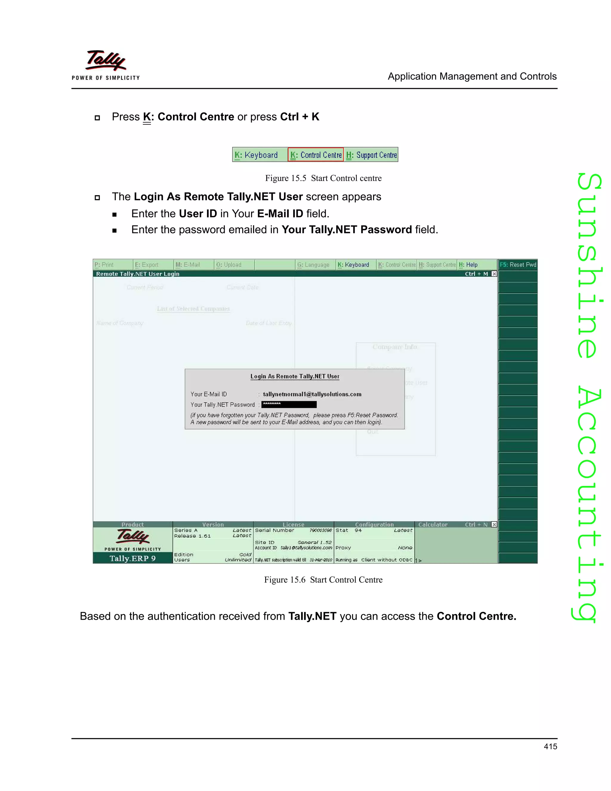 SunshineAccountingSunshineAccounting
Application Management and Controls
415
Press K: Control Centre or press Ctrl + K
Figure 15.5 Start Control centre
The Login As Remote Tally.NET User screen appears
Enter the User ID in Your E-Mail ID field.
Enter the password emailed in Your Tally.NET Password field.
Figure 15.6 Start Control Centre
Based on the authentication received from Tally.NET you can access the Control Centre.
 