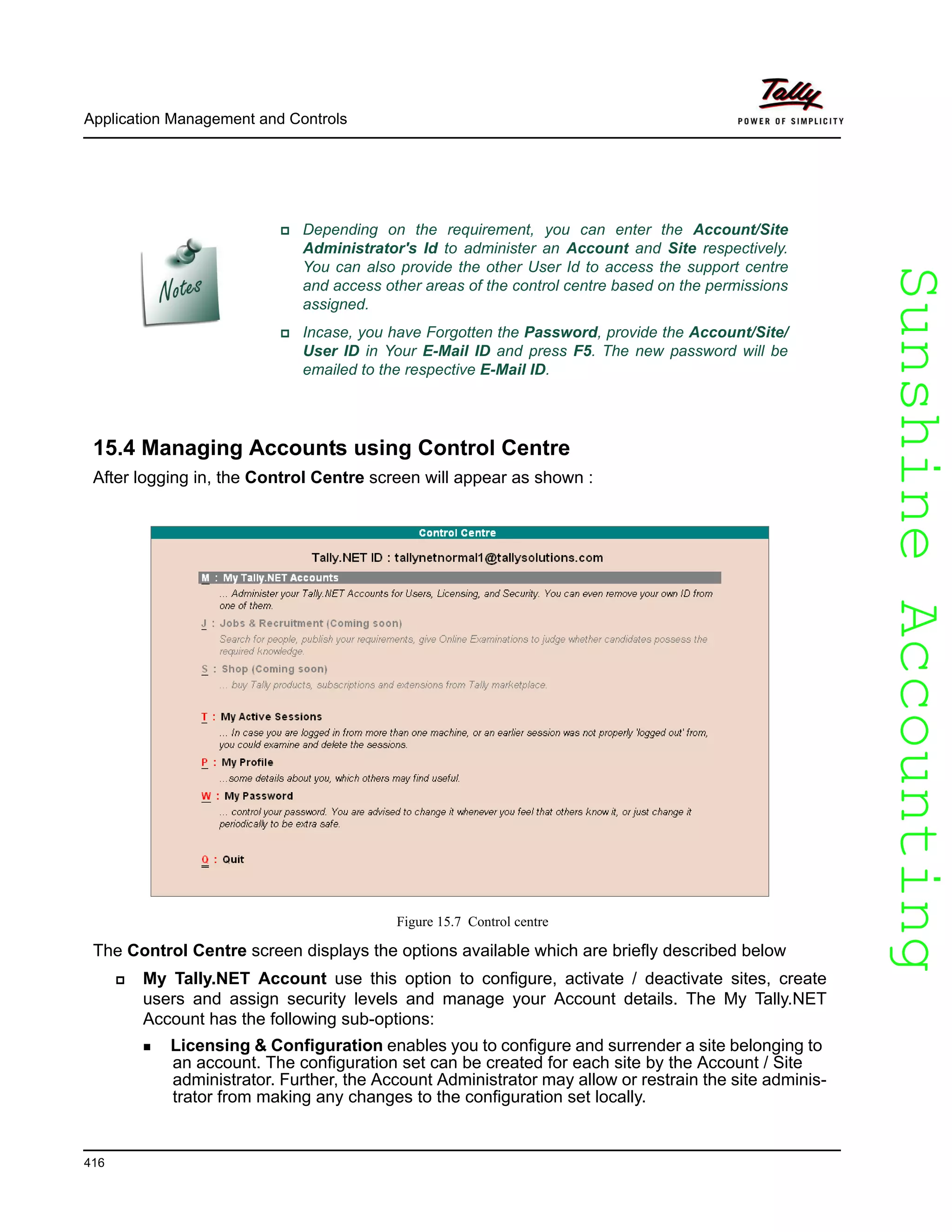 SunshineAccountingSunshineAccounting
Application Management and Controls
416
15.4 Managing Accounts using Control Centre
After logging in, the Control Centre screen will appear as shown :
Figure 15.7 Control centre
The Control Centre screen displays the options available which are briefly described below
My Tally.NET Account use this option to configure, activate / deactivate sites, create
users and assign security levels and manage your Account details. The My Tally.NET
Account has the following sub-options:
Licensing & Configuration enables you to configure and surrender a site belonging to
an account. The configuration set can be created for each site by the Account / Site
administrator. Further, the Account Administrator may allow or restrain the site adminis-
trator from making any changes to the configuration set locally.
Depending on the requirement, you can enter the Account/Site
Administrator's Id to administer an Account and Site respectively.
You can also provide the other User Id to access the support centre
and access other areas of the control centre based on the permissions
assigned.
Incase, you have Forgotten the Password, provide the Account/Site/
User ID in Your E-Mail ID and press F5. The new password will be
emailed to the respective E-Mail ID.
 