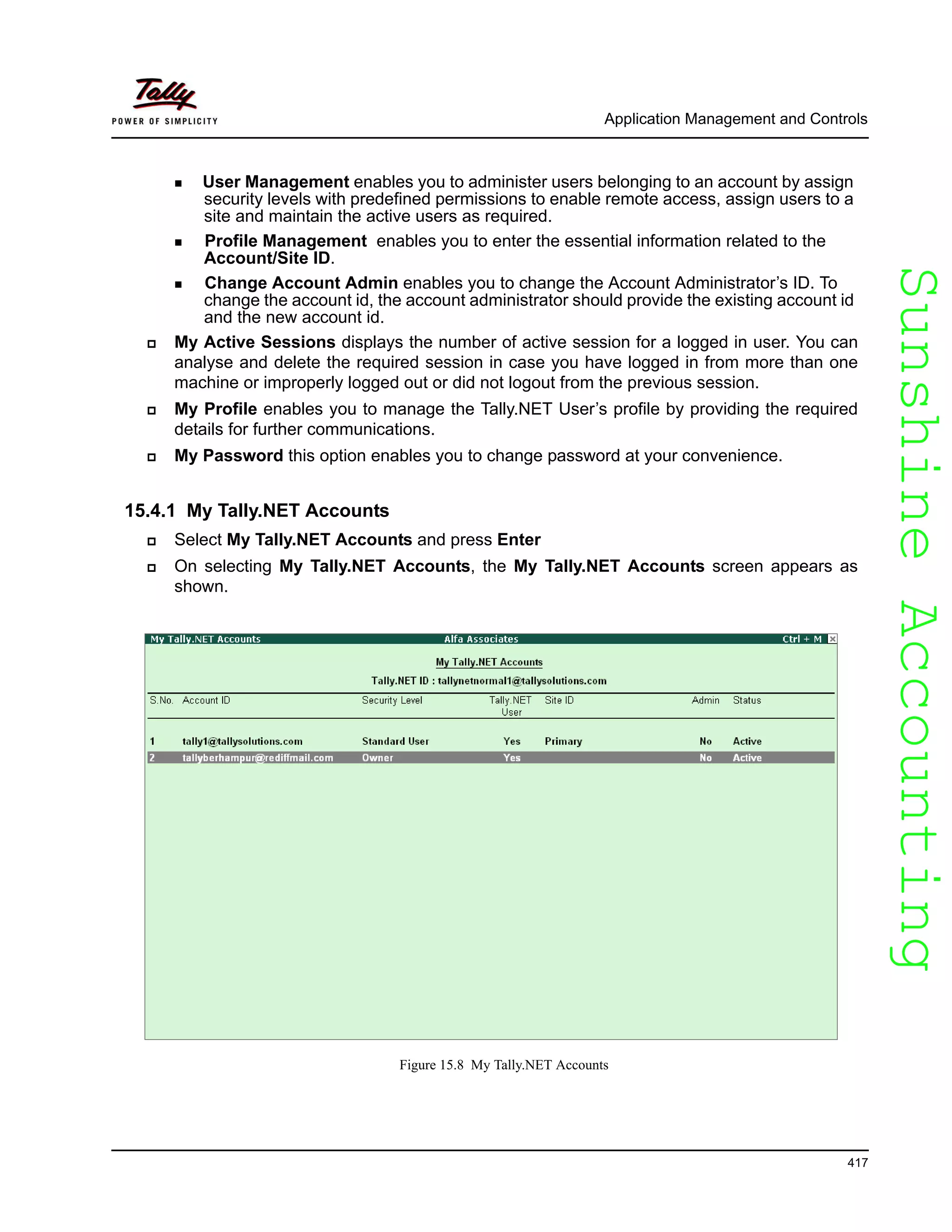 SunshineAccountingSunshineAccounting
Application Management and Controls
417
User Management enables you to administer users belonging to an account by assign
security levels with predefined permissions to enable remote access, assign users to a
site and maintain the active users as required.
Profile Management enables you to enter the essential information related to the
Account/Site ID.
Change Account Admin enables you to change the Account Administrator’s ID. To
change the account id, the account administrator should provide the existing account id
and the new account id.
My Active Sessions displays the number of active session for a logged in user. You can
analyse and delete the required session in case you have logged in from more than one
machine or improperly logged out or did not logout from the previous session.
My Profile enables you to manage the Tally.NET User’s profile by providing the required
details for further communications.
My Password this option enables you to change password at your convenience.
15.4.1 My Tally.NET Accounts
Select My Tally.NET Accounts and press Enter
On selecting My Tally.NET Accounts, the My Tally.NET Accounts screen appears as
shown.
Figure 15.8 My Tally.NET Accounts
 