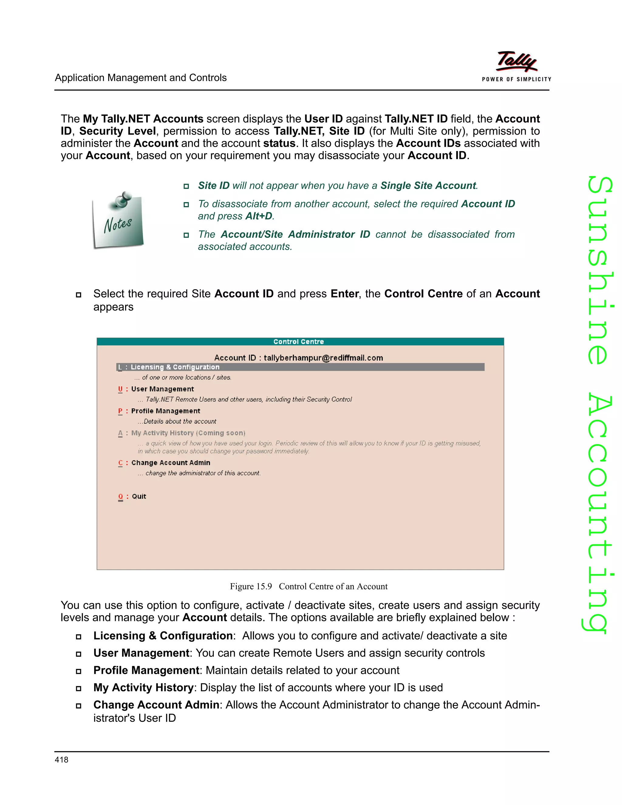 SunshineAccountingSunshineAccounting
Application Management and Controls
418
The My Tally.NET Accounts screen displays the User ID against Tally.NET ID field, the Account
ID, Security Level, permission to access Tally.NET, Site ID (for Multi Site only), permission to
administer the Account and the account status. It also displays the Account IDs associated with
your Account, based on your requirement you may disassociate your Account ID.
Select the required Site Account ID and press Enter, the Control Centre of an Account
appears
Figure 15.9 Control Centre of an Account
You can use this option to configure, activate / deactivate sites, create users and assign security
levels and manage your Account details. The options available are briefly explained below :
Licensing & Configuration: Allows you to configure and activate/ deactivate a site
User Management: You can create Remote Users and assign security controls
Profile Management: Maintain details related to your account
My Activity History: Display the list of accounts where your ID is used
Change Account Admin: Allows the Account Administrator to change the Account Admin-
istrator's User ID
Site ID will not appear when you have a Single Site Account.
To disassociate from another account, select the required Account ID
and press Alt+D.
The Account/Site Administrator ID cannot be disassociated from
associated accounts.
 