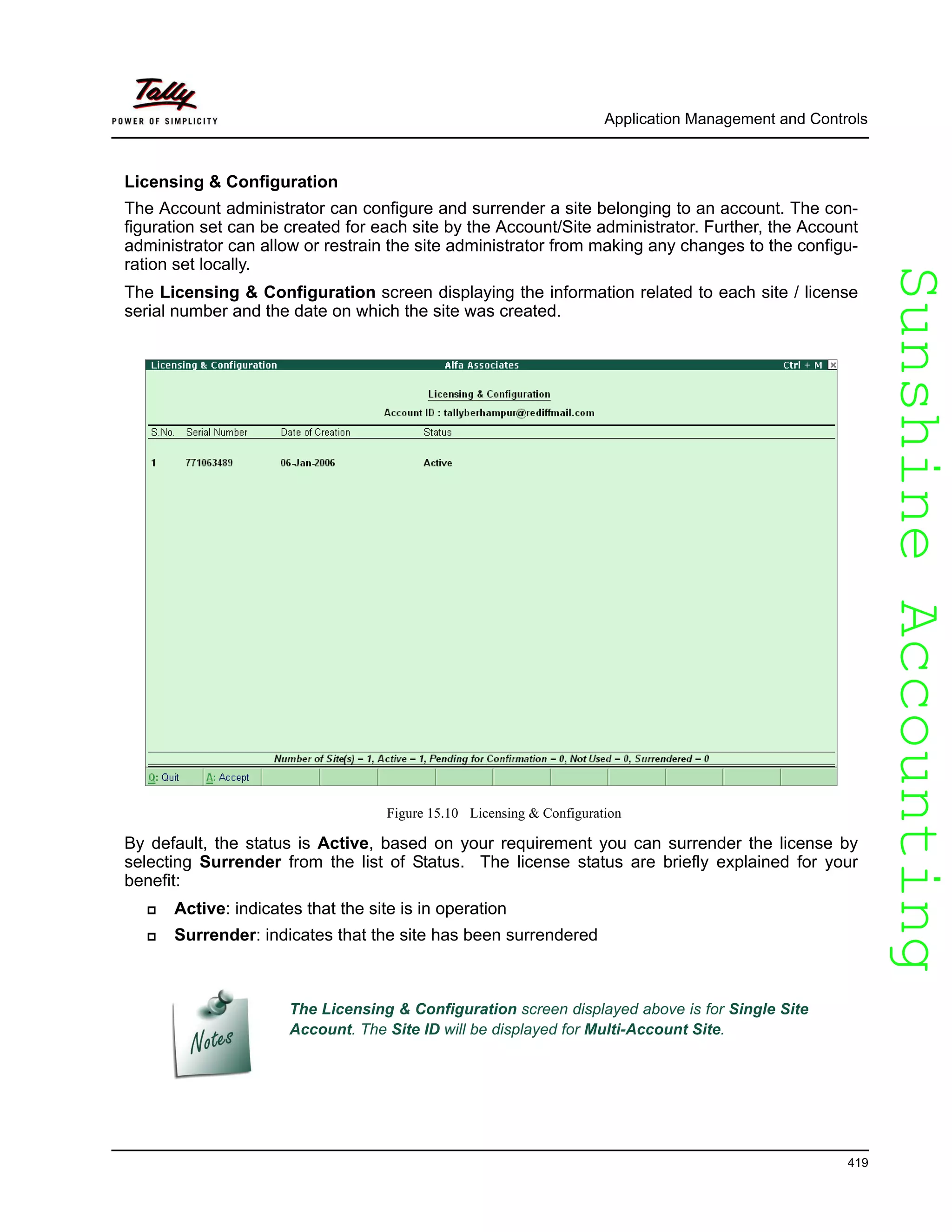 SunshineAccountingSunshineAccounting
Application Management and Controls
419
Licensing & Configuration
The Account administrator can configure and surrender a site belonging to an account. The con-
figuration set can be created for each site by the Account/Site administrator. Further, the Account
administrator can allow or restrain the site administrator from making any changes to the configu-
ration set locally.
The Licensing & Configuration screen displaying the information related to each site / license
serial number and the date on which the site was created.
Figure 15.10 Licensing & Configuration
By default, the status is Active, based on your requirement you can surrender the license by
selecting Surrender from the list of Status. The license status are briefly explained for your
benefit:
Active: indicates that the site is in operation
Surrender: indicates that the site has been surrendered
The Licensing & Configuration screen displayed above is for Single Site
Account. The Site ID will be displayed for Multi-Account Site.
 