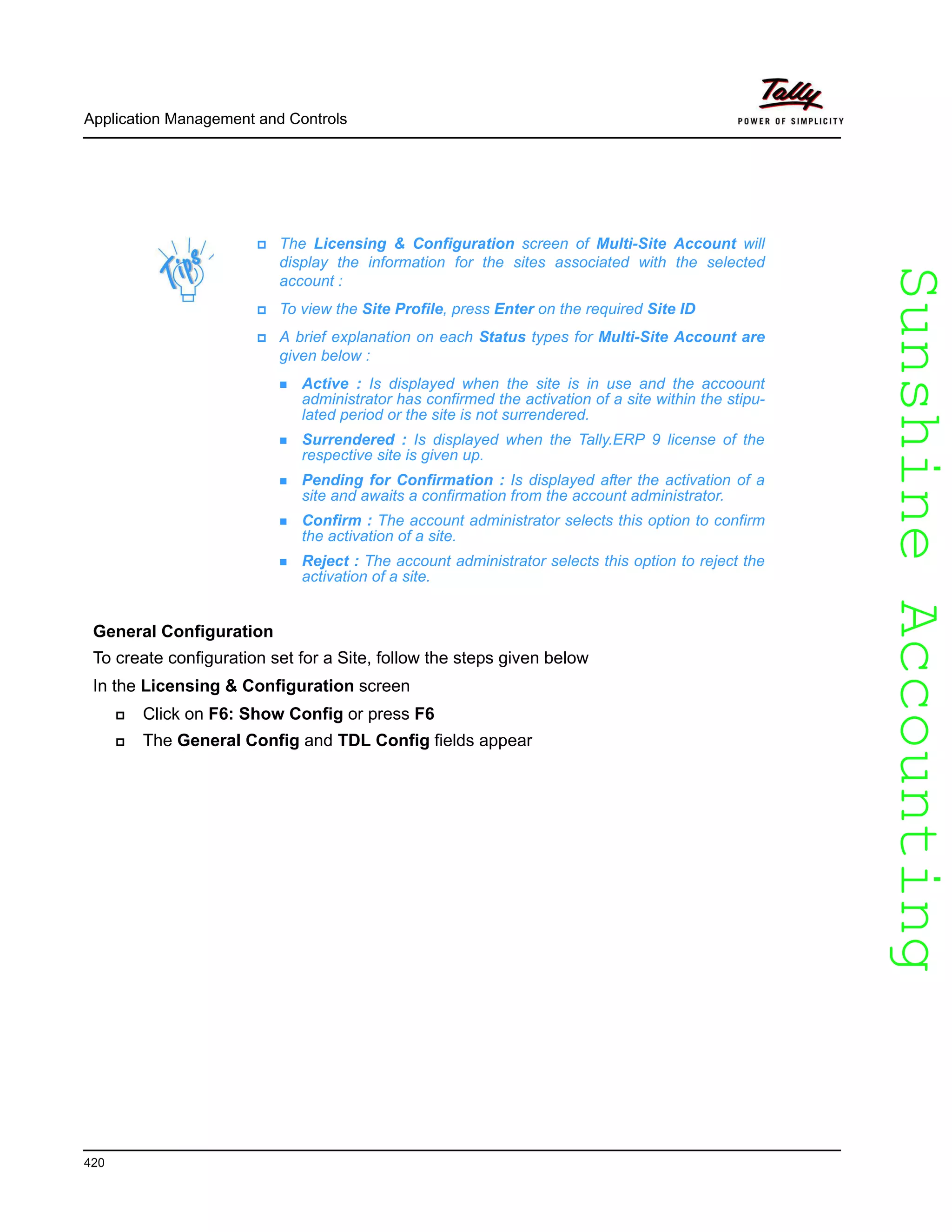 SunshineAccountingSunshineAccounting
The Licensing & Configuration screen of Multi-Site Account will
display the information for the sites associated with the selected
account :
To view the Site Profile, press Enter on the required Site ID
A brief explanation on each Status types for Multi-Site Account are
given below :
Active : Is displayed when the site is in use and the accoount
administrator has confirmed the activation of a site within the stipu-
lated period or the site is not surrendered.
Surrendered : Is displayed when the Tally.ERP 9 license of the
respective site is given up.
Pending for Confirmation : Is displayed after the activation of a
site and awaits a confirmation from the account administrator.
Confirm : The account administrator selects this option to confirm
the activation of a site.
Reject : The account administrator selects this option to reject the
activation of a site.
Application Management and Controls
420
General Configuration
To create configuration set for a Site, follow the steps given below
In the Licensing & Configuration screen
Click on F6: Show Config or press F6
The General Config and TDL Config fields appear
 
