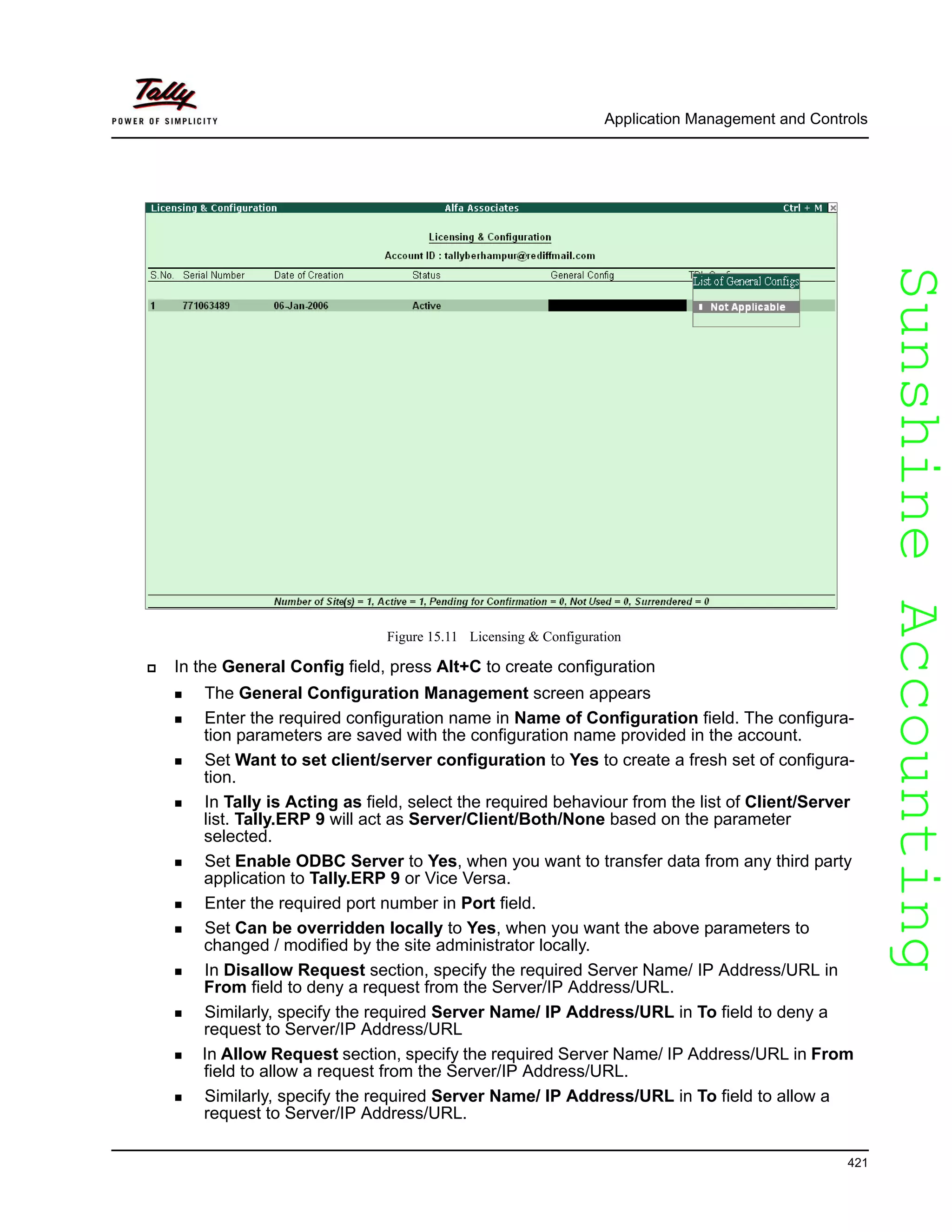 SunshineAccountingSunshineAccounting
Application Management and Controls
421
Figure 15.11 Licensing & Configuration
In the General Config field, press Alt+C to create configuration
The General Configuration Management screen appears
Enter the required configuration name in Name of Configuration field. The configura-
tion parameters are saved with the configuration name provided in the account.
Set Want to set client/server configuration to Yes to create a fresh set of configura-
tion.
In Tally is Acting as field, select the required behaviour from the list of Client/Server
list. Tally.ERP 9 will act as Server/Client/Both/None based on the parameter
selected.
Set Enable ODBC Server to Yes, when you want to transfer data from any third party
application to Tally.ERP 9 or Vice Versa.
Enter the required port number in Port field.
Set Can be overridden locally to Yes, when you want the above parameters to
changed / modified by the site administrator locally.
In Disallow Request section, specify the required Server Name/ IP Address/URL in
From field to deny a request from the Server/IP Address/URL.
Similarly, specify the required Server Name/ IP Address/URL in To field to deny a
request to Server/IP Address/URL
In Allow Request section, specify the required Server Name/ IP Address/URL in From
field to allow a request from the Server/IP Address/URL.
Similarly, specify the required Server Name/ IP Address/URL in To field to allow a
request to Server/IP Address/URL.
 