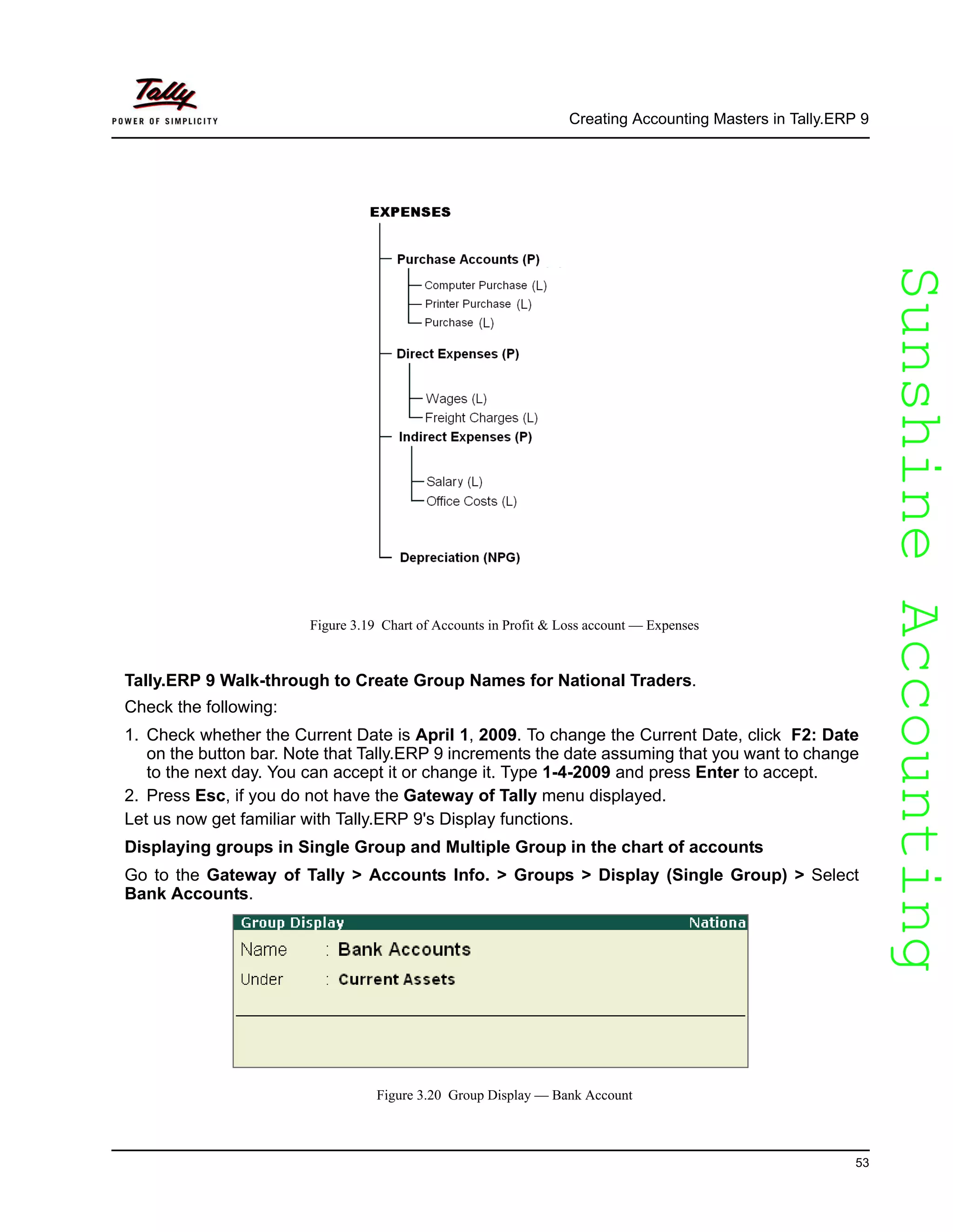 SunshineAccountingSunshineAccounting
Creating Accounting Masters in Tally.ERP 9
53
Figure 3.19 Chart of Accounts in Profit & Loss account — Expenses
Tally.ERP 9 Walk-through to Create Group Names for National Traders.
Check the following:
1. Check whether the Current Date is April 1, 2009. To change the Current Date, click F2: Date
on the button bar. Note that Tally.ERP 9 increments the date assuming that you want to change
to the next day. You can accept it or change it. Type 1-4-2009 and press Enter to accept.
2. Press Esc, if you do not have the Gateway of Tally menu displayed.
Let us now get familiar with Tally.ERP 9's Display functions.
Displaying groups in Single Group and Multiple Group in the chart of accounts
Go to the Gateway of Tally > Accounts Info. > Groups > Display (Single Group) > Select
Bank Accounts.
Figure 3.20 Group Display — Bank Account
 