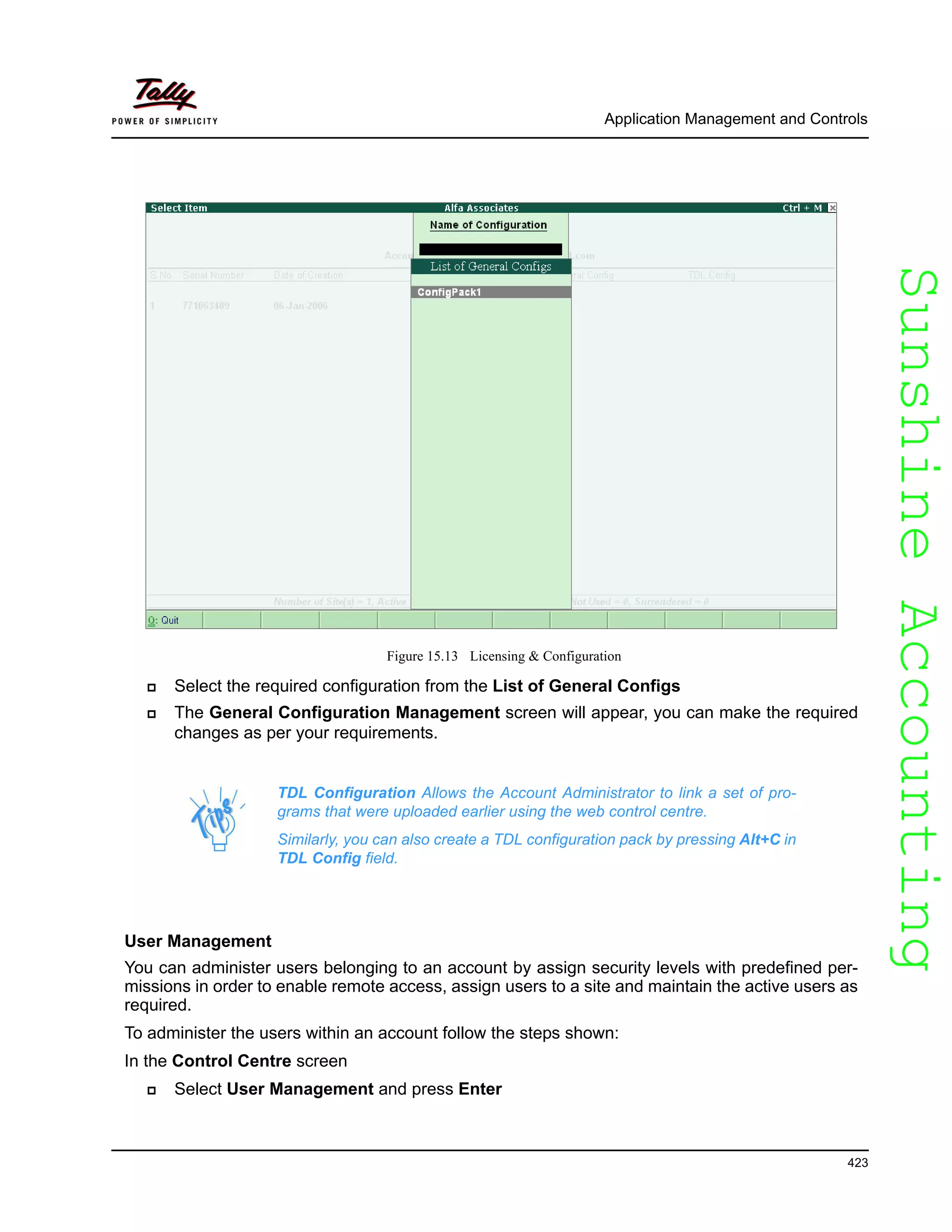 SunshineAccountingSunshineAccounting
Application Management and Controls
423
Figure 15.13 Licensing & Configuration
Select the required configuration from the List of General Configs
The General Configuration Management screen will appear, you can make the required
changes as per your requirements.
User Management
You can administer users belonging to an account by assign security levels with predefined per-
missions in order to enable remote access, assign users to a site and maintain the active users as
required.
To administer the users within an account follow the steps shown:
In the Control Centre screen
Select User Management and press Enter
TDL Configuration Allows the Account Administrator to link a set of pro-
grams that were uploaded earlier using the web control centre.
Similarly, you can also create a TDL configuration pack by pressing Alt+C in
TDL Config field.
 