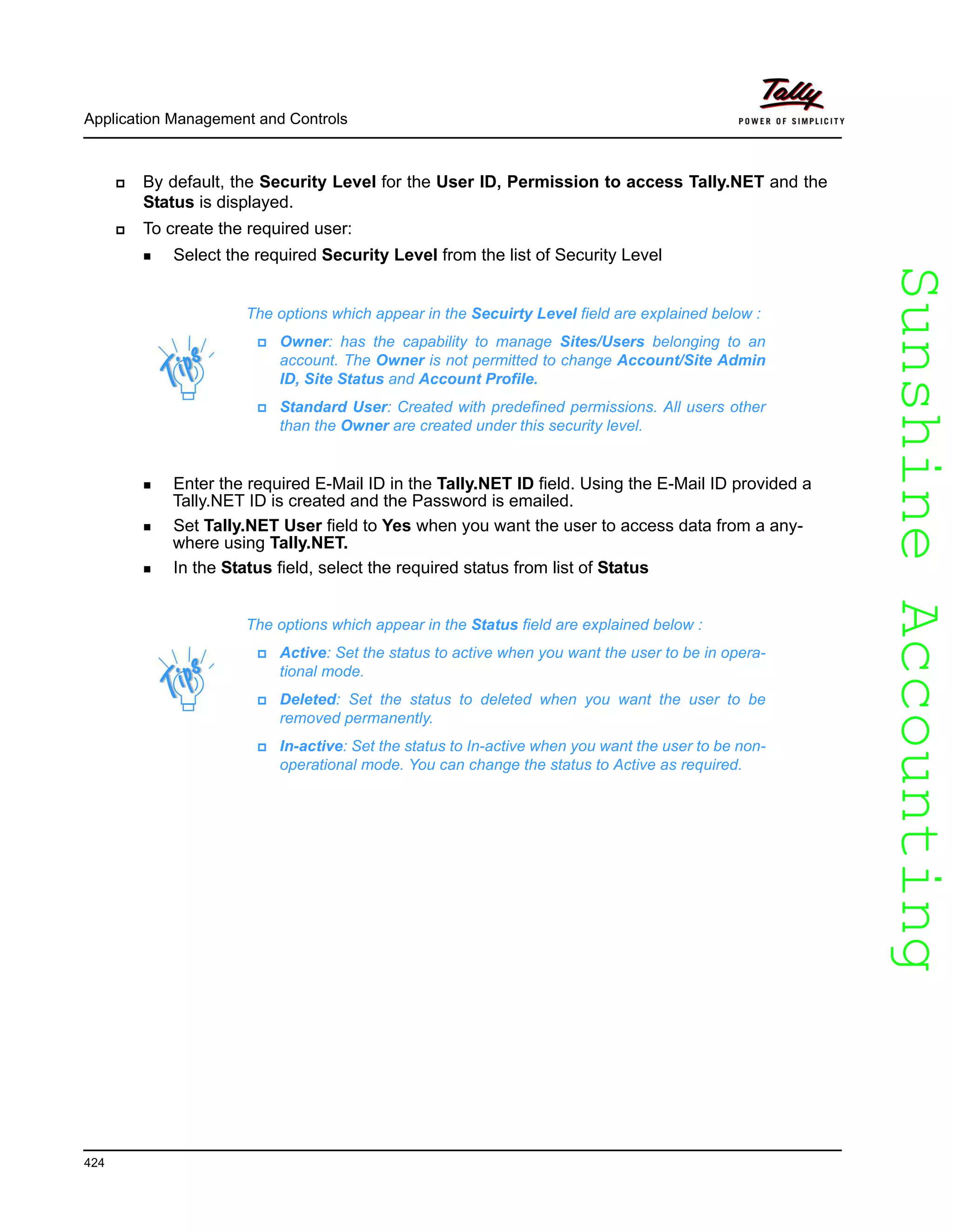 SunshineAccountingSunshineAccounting
Application Management and Controls
424
By default, the Security Level for the User ID, Permission to access Tally.NET and the
Status is displayed.
To create the required user:
Select the required Security Level from the list of Security Level
Enter the required E-Mail ID in the Tally.NET ID field. Using the E-Mail ID provided a
Tally.NET ID is created and the Password is emailed.
Set Tally.NET User field to Yes when you want the user to access data from a any-
where using Tally.NET.
In the Status field, select the required status from list of Status
The options which appear in the Secuirty Level field are explained below :
Owner: has the capability to manage Sites/Users belonging to an
account. The Owner is not permitted to change Account/Site Admin
ID, Site Status and Account Profile.
Standard User: Created with predefined permissions. All users other
than the Owner are created under this security level.
The options which appear in the Status field are explained below :
Active: Set the status to active when you want the user to be in opera-
tional mode.
Deleted: Set the status to deleted when you want the user to be
removed permanently.
In-active: Set the status to In-active when you want the user to be non-
operational mode. You can change the status to Active as required.
 
