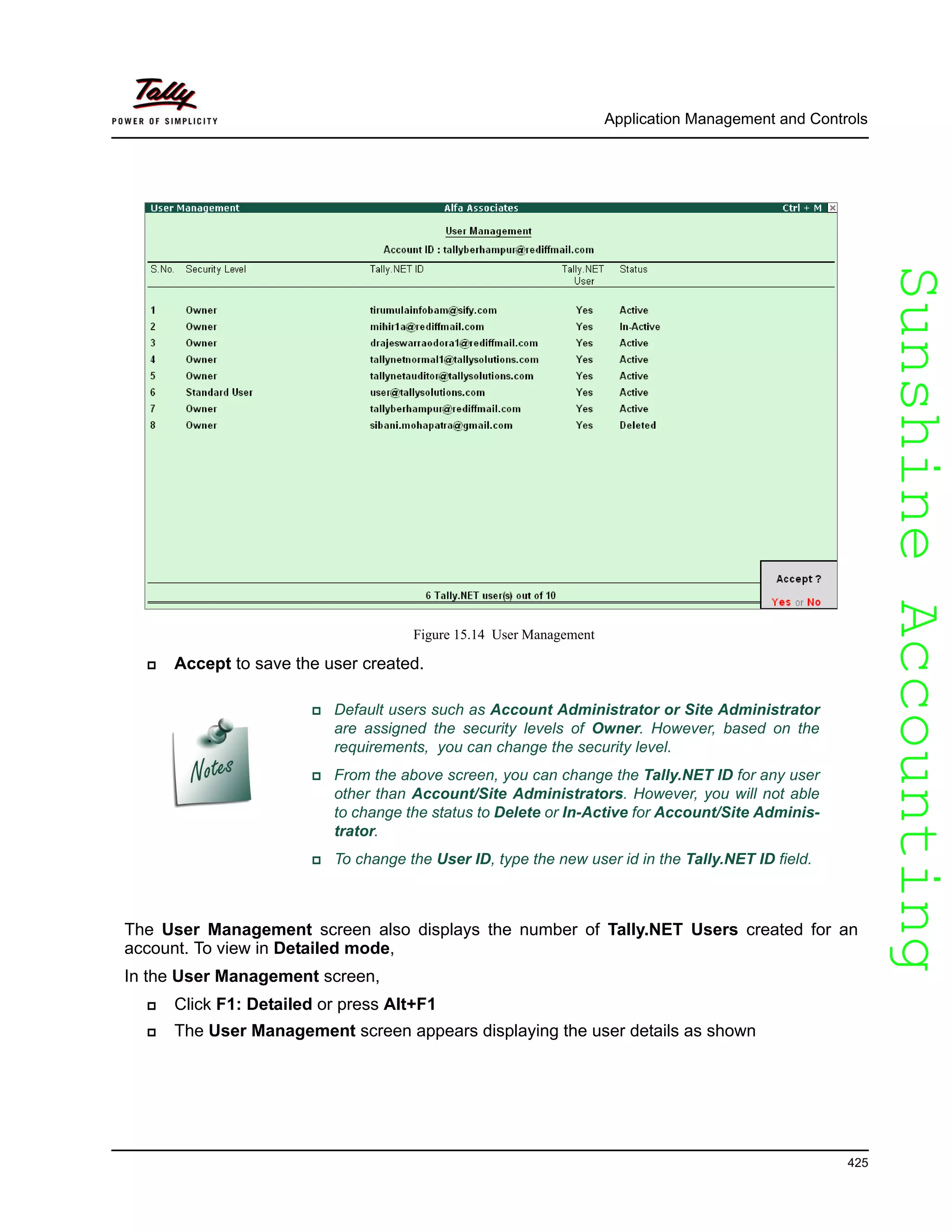 SunshineAccountingSunshineAccounting
Application Management and Controls
425
Figure 15.14 User Management
Accept to save the user created.
The User Management screen also displays the number of Tally.NET Users created for an
account. To view in Detailed mode,
In the User Management screen,
Click F1: Detailed or press Alt+F1
The User Management screen appears displaying the user details as shown
Default users such as Account Administrator or Site Administrator
are assigned the security levels of Owner. However, based on the
requirements, you can change the security level.
From the above screen, you can change the Tally.NET ID for any user
other than Account/Site Administrators. However, you will not able
to change the status to Delete or In-Active for Account/Site Adminis-
trator.
To change the User ID, type the new user id in the Tally.NET ID field.
 