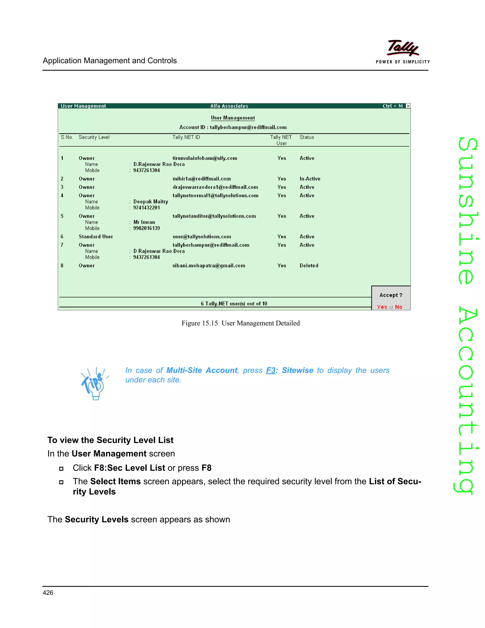 SunshineAccountingSunshineAccounting
In case of Multi-Site Account, press F3: Sitewise to display the users
under each site.
Application Management and Controls
426
Figure 15.15 User Management Detailed
To view the Security Level List
In the User Management screen
Click F8:Sec Level List or press F8
The Select Items screen appears, select the required security level from the List of Secu-
rity Levels
The Security Levels screen appears as shown
 