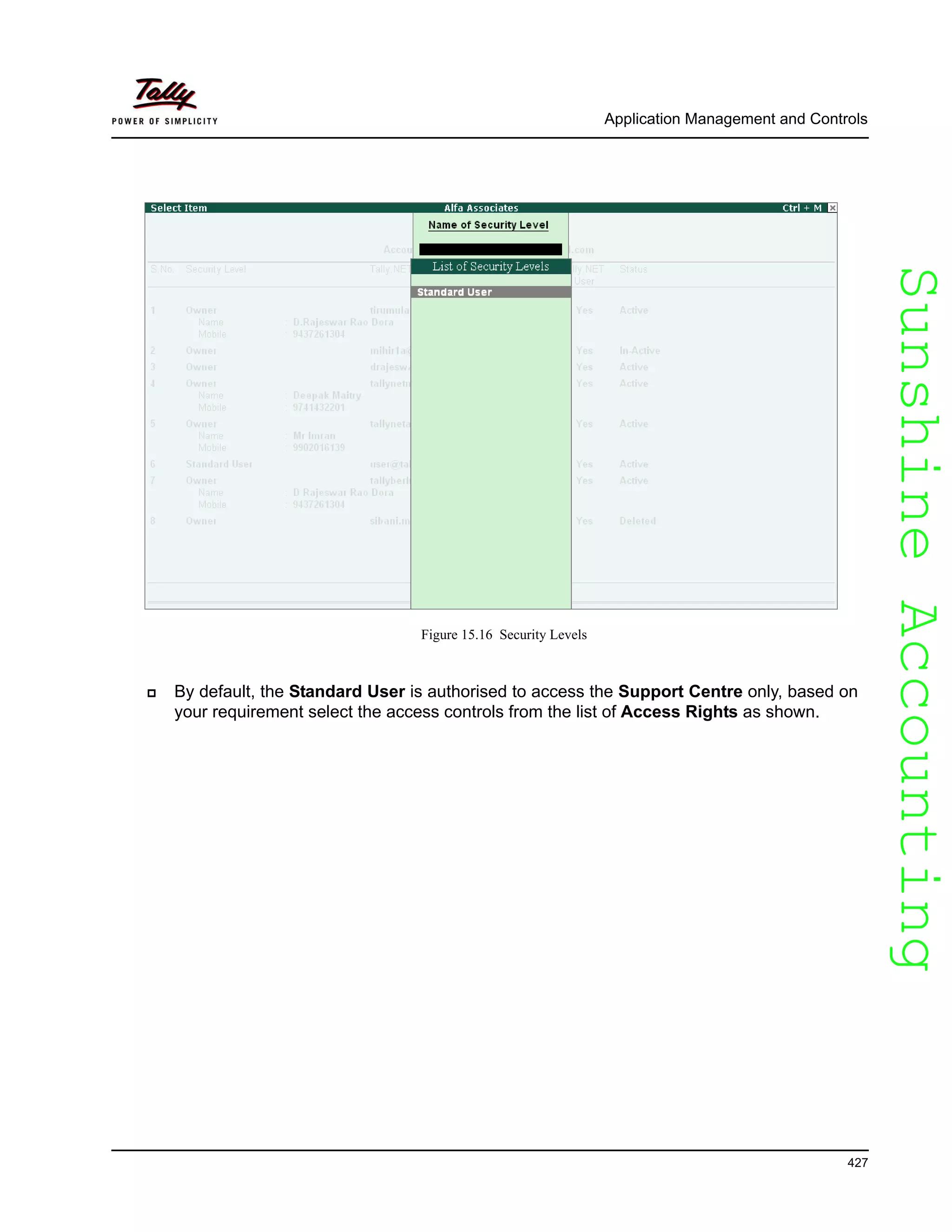 SunshineAccountingSunshineAccounting
Application Management and Controls
427
Figure 15.16 Security Levels
By default, the Standard User is authorised to access the Support Centre only, based on
your requirement select the access controls from the list of Access Rights as shown.
 