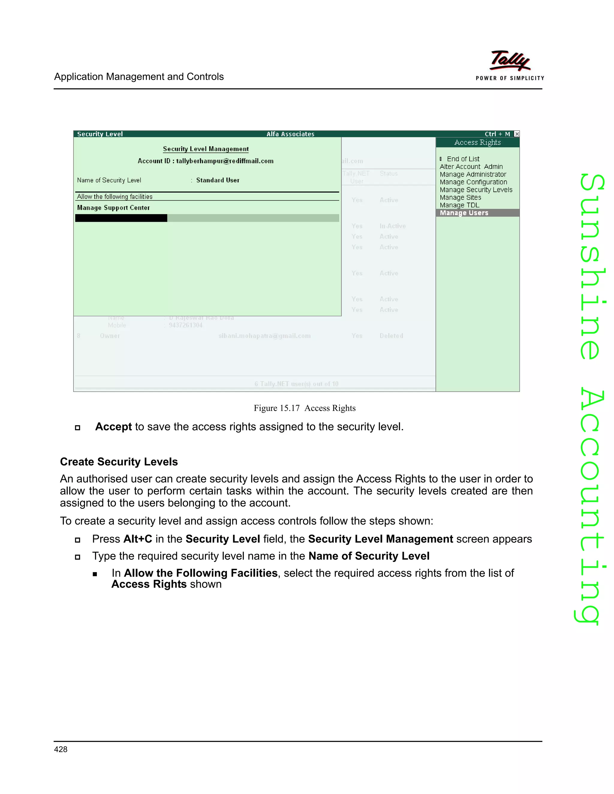 SunshineAccountingSunshineAccounting
Application Management and Controls
428
Figure 15.17 Access Rights
Accept to save the access rights assigned to the security level.
Create Security Levels
An authorised user can create security levels and assign the Access Rights to the user in order to
allow the user to perform certain tasks within the account. The security levels created are then
assigned to the users belonging to the account.
To create a security level and assign access controls follow the steps shown:
Press Alt+C in the Security Level field, the Security Level Management screen appears
Type the required security level name in the Name of Security Level
In Allow the Following Facilities, select the required access rights from the list of
Access Rights shown
 