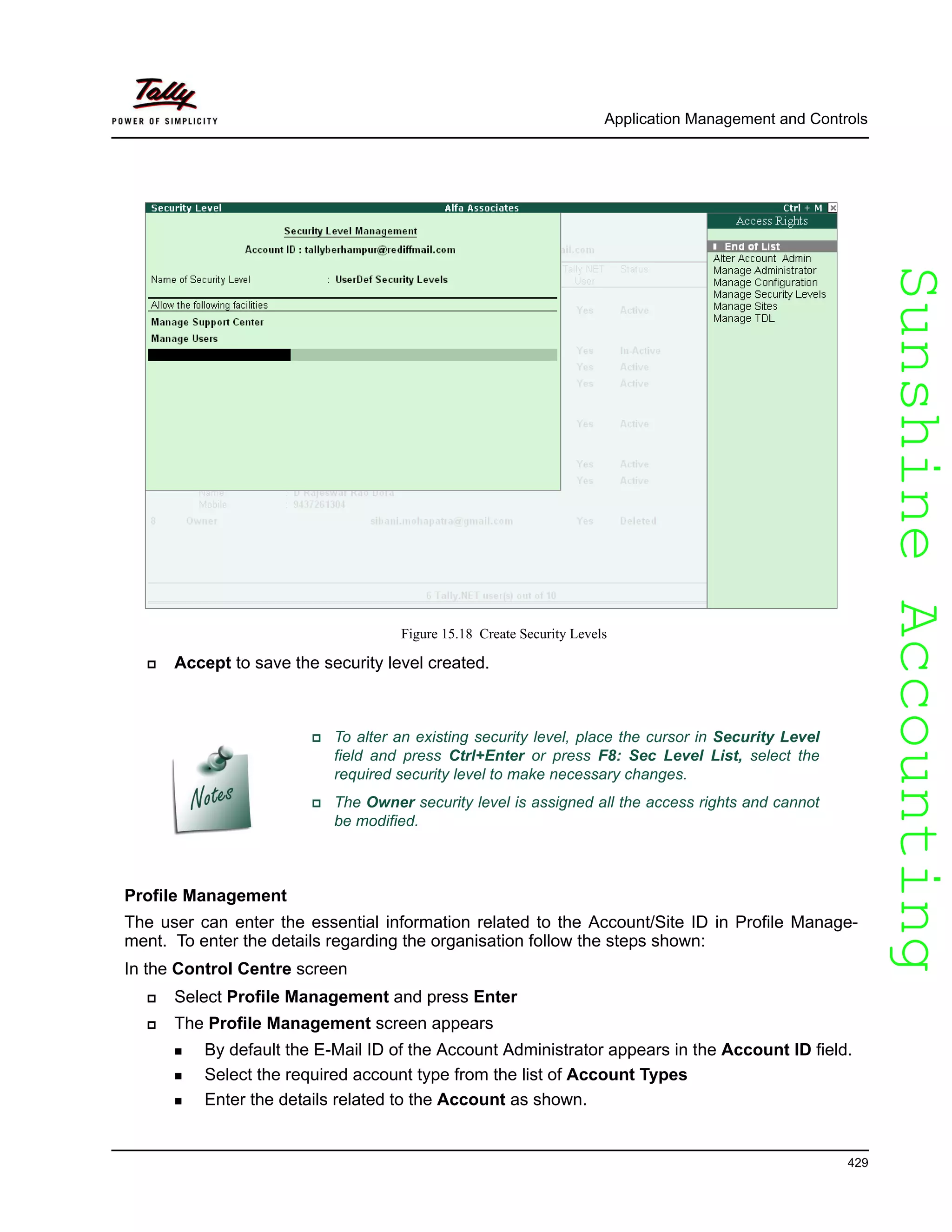 SunshineAccountingSunshineAccounting
Application Management and Controls
429
Figure 15.18 Create Security Levels
Accept to save the security level created.
Profile Management
The user can enter the essential information related to the Account/Site ID in Profile Manage-
ment. To enter the details regarding the organisation follow the steps shown:
In the Control Centre screen
Select Profile Management and press Enter
The Profile Management screen appears
By default the E-Mail ID of the Account Administrator appears in the Account ID field.
Select the required account type from the list of Account Types
Enter the details related to the Account as shown.
To alter an existing security level, place the cursor in Security Level
field and press Ctrl+Enter or press F8: Sec Level List, select the
required security level to make necessary changes.
The Owner security level is assigned all the access rights and cannot
be modified.
 