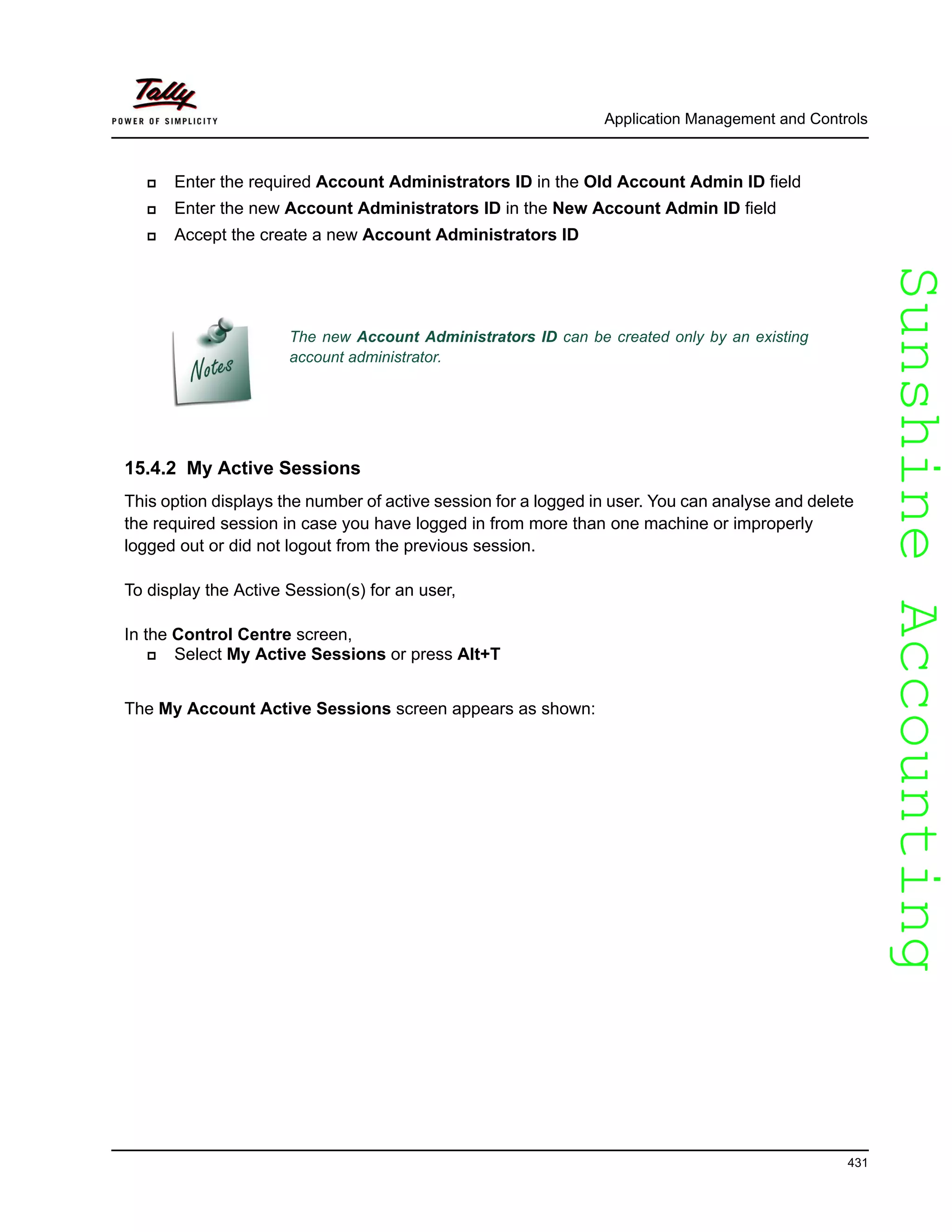 SunshineAccountingSunshineAccounting
Application Management and Controls
431
Enter the required Account Administrators ID in the Old Account Admin ID field
Enter the new Account Administrators ID in the New Account Admin ID field
Accept the create a new Account Administrators ID
15.4.2 My Active Sessions
This option displays the number of active session for a logged in user. You can analyse and delete
the required session in case you have logged in from more than one machine or improperly
logged out or did not logout from the previous session.
To display the Active Session(s) for an user,
In the Control Centre screen,
Select My Active Sessions or press Alt+T
The My Account Active Sessions screen appears as shown:
The new Account Administrators ID can be created only by an existing
account administrator.
 