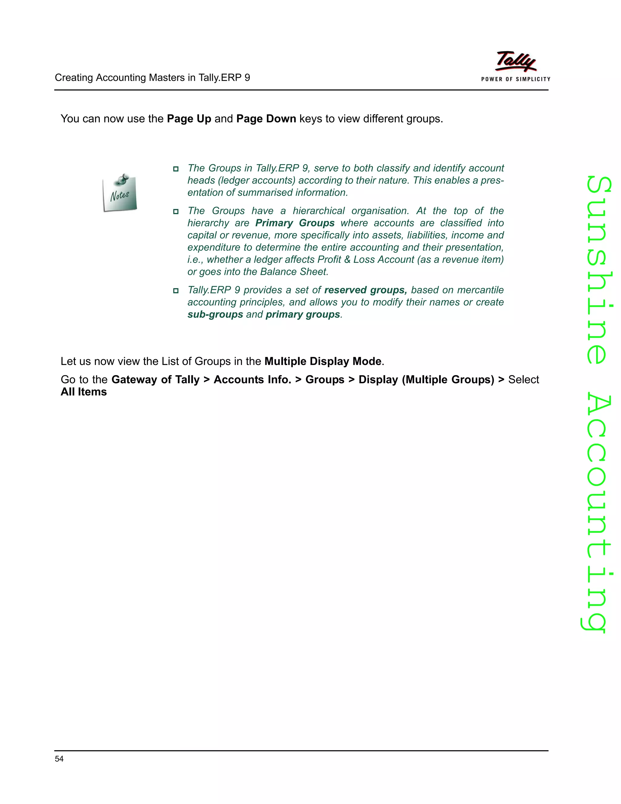 SunshineAccountingSunshineAccounting
Creating Accounting Masters in Tally.ERP 9
54
You can now use the Page Up and Page Down keys to view different groups.
Let us now view the List of Groups in the Multiple Display Mode.
Go to the Gateway of Tally > Accounts Info. > Groups > Display (Multiple Groups) > Select
All Items
The Groups in Tally.ERP 9, serve to both classify and identify account
heads (ledger accounts) according to their nature. This enables a pres-
entation of summarised information.
The Groups have a hierarchical organisation. At the top of the
hierarchy are Primary Groups where accounts are classified into
capital or revenue, more specifically into assets, liabilities, income and
expenditure to determine the entire accounting and their presentation,
i.e., whether a ledger affects Profit & Loss Account (as a revenue item)
or goes into the Balance Sheet.
Tally.ERP 9 provides a set of reserved groups, based on mercantile
accounting principles, and allows you to modify their names or create
sub-groups and primary groups.
 