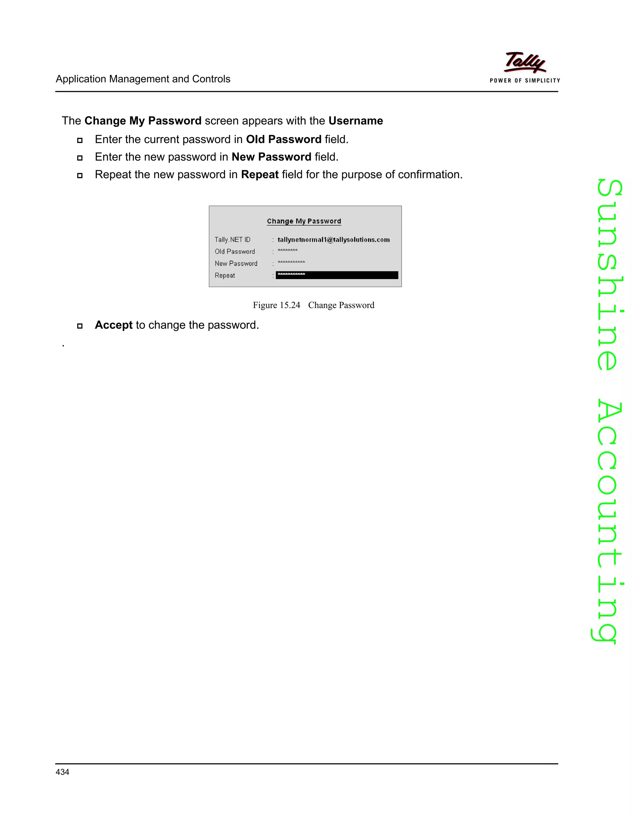 SunshineAccountingSunshineAccounting
Application Management and Controls
434
The Change My Password screen appears with the Username
Enter the current password in Old Password field.
Enter the new password in New Password field.
Repeat the new password in Repeat field for the purpose of confirmation.
Figure 15.24 Change Password
Accept to change the password.
.
 