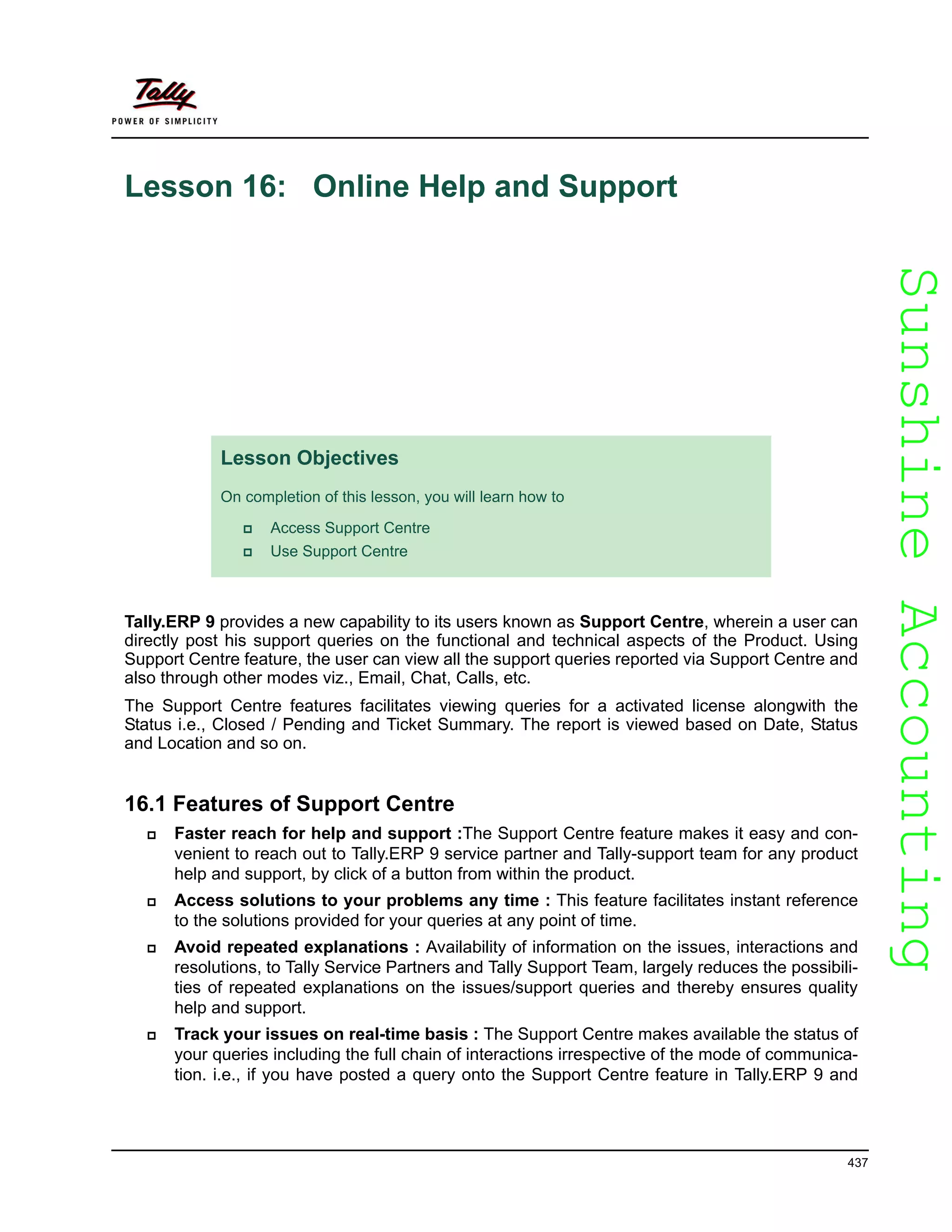 SunshineAccountingSunshineAccounting
437
Lesson 16: Online Help and Support
Tally.ERP 9 provides a new capability to its users known as Support Centre, wherein a user can
directly post his support queries on the functional and technical aspects of the Product. Using
Support Centre feature, the user can view all the support queries reported via Support Centre and
also through other modes viz., Email, Chat, Calls, etc.
The Support Centre features facilitates viewing queries for a activated license alongwith the
Status i.e., Closed / Pending and Ticket Summary. The report is viewed based on Date, Status
and Location and so on.
16.1 Features of Support Centre
Faster reach for help and support :The Support Centre feature makes it easy and con-
venient to reach out to Tally.ERP 9 service partner and Tally-support team for any product
help and support, by click of a button from within the product.
Access solutions to your problems any time : This feature facilitates instant reference
to the solutions provided for your queries at any point of time.
Avoid repeated explanations : Availability of information on the issues, interactions and
resolutions, to Tally Service Partners and Tally Support Team, largely reduces the possibili-
ties of repeated explanations on the issues/support queries and thereby ensures quality
help and support.
Track your issues on real-time basis : The Support Centre makes available the status of
your queries including the full chain of interactions irrespective of the mode of communica-
tion. i.e., if you have posted a query onto the Support Centre feature in Tally.ERP 9 and
Lesson Objectives
On completion of this lesson, you will learn how to
Access Support Centre
Use Support Centre
 